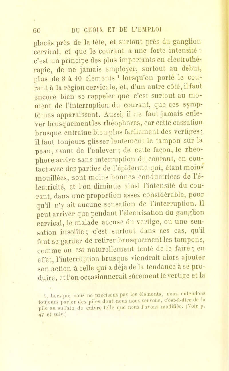 placés près de la tôle, et surtout près du ganglion cervical, et que le courant a une forte intensité : c'est un principe des plus importants en électrothé- rapie, de ne jamais employer, surtout au début, plus de 8 à 10 éléments ^ lorsqu'on porte le cou- rant à la région cervicale, et, d'un autre côté, il faut encore bien se rappeler que c'est surtout au mo- ment de l'interruption du courant, que ces symp- tômes apparaissent. Aussi, il ne faut jamais enle- ver brusquementles rhéophores, car cette cessation brusque entraîne bien plus facilement des vertiges; il faut toujours glisser lentement le tampon sur la peau, avant de l'enlever ; de celte façon, le rhéo- phore arrive sans interruption du courant, en con- tactavec des parties de l'épiderme qui, étant moins mouillées, sont moins bonnes conductrices de l'é- lectricité, et l'on diminue ainsi l'intensité du cou- rant, dans une proportion assez considérable, pour qu'il n'y ait aucune sensation de l'interruption. 11 peut arriver que pendant l'électrisation du ganglion cervical, le malade accuse du vertige, ou une sen- sation insolite ; c'est surtout dans ces cas, qu'il faut se garder de retirer brusquementles tampons, comme on est naturellement tenté de le faire ; en effet, l'interruption brusque viendrait alors ajouter son action à celle qui a déjà de la tendance à se pro- duire, et l'on occasionnerait sûrement le vertige et la 1. Lorsque nous ne précisons pas les éléments, nous entendons toujours p:irlcr des piles dont nous nous servons, c'est-à-dire de la pile :iu sullatc do cuivre telle que nous l'avons modifiée. (Voir p. 47 et suiv.)