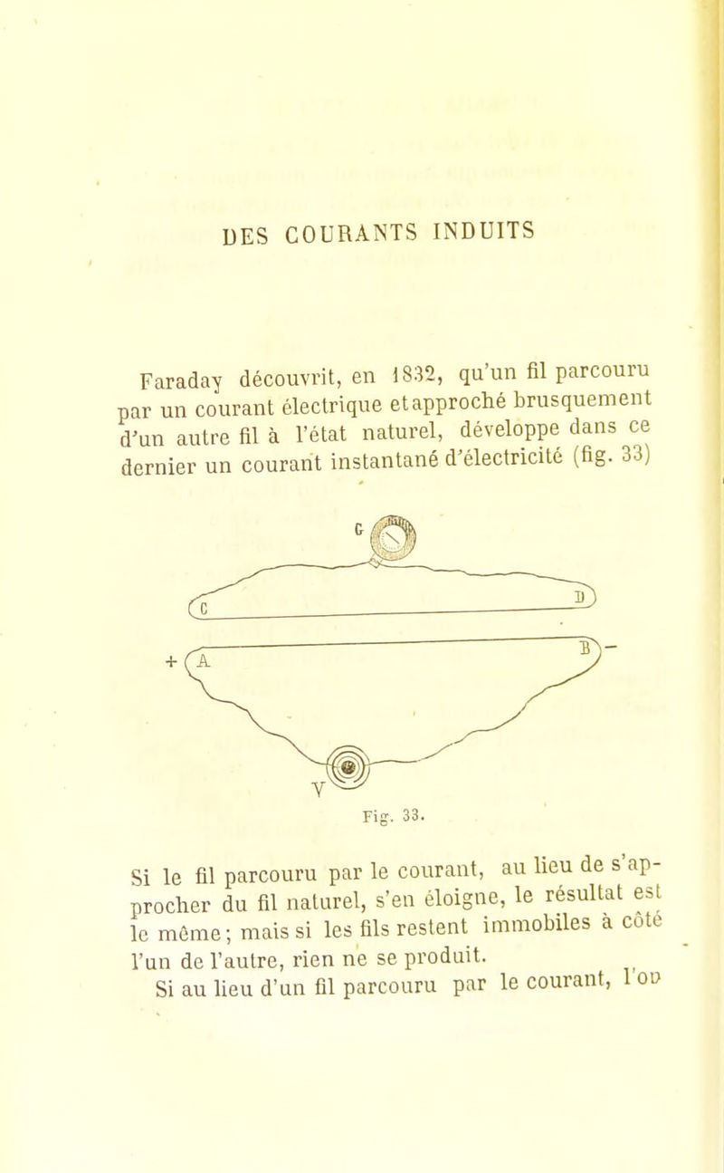 Faraday découvrit, en 1832, qu'un fil parcouru par un courant électrique et approché brusquement d'un autre fil à l'état naturel, développe dans ce dernier un courant instantané d'électricité (fig. 33) Si le fil parcouru par le courant, au lieu de s' procher du fil naturel, s'en éloigne, le résultat le même-, mais si les fils restent immobiles a ( l'un de l'autre, rien ne se produit. Si au lieu d'un fil parcouru par le courant.