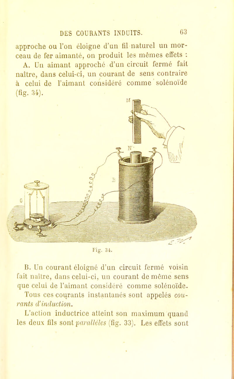 approche ou l'on éloigne d'un fil naturel un mor- ceau de fer aimanté, on produit les mômes effets : A. Ua aimant approché d'un circuit fermé fait naître, dans celui-ci, un courant de sens contraire à celui de l'aimant considéré comme ' solénoïde (fig. 34). Fig. 34. B. Un courant éloigné d'un circuit fermé voisin fait naître, dans celui-ci, un courant de même sens que celui de l'aimant considéré comme solénoïde. Tous ces courants instantanés sont appelés cou- rants d'induction. L'action inductrice atteint son maximum quand les deux fils sont parallèles (fig. 33). Les effets sont