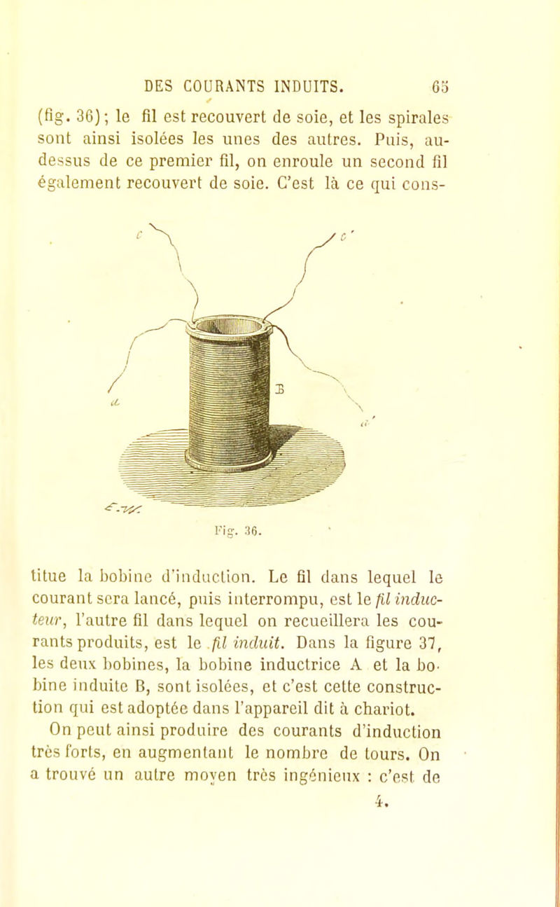 (flg. 36) ; le fil est recouvert de soie, et les spirales sont ainsi isolées les unes des autres. Puis, au- dessus de ce premier fil, on enroule un second fil également recouvert de soie. C'est là ce qui cons- Fig-. 36. titue la bobine d'induction. Le fil dans lequel le courant sera lancé, puis interrompu, est le fil induc- teur, l'autre fil dans lequel on recueillera les cou- rants produits, est le fil induit. Dans la figure 37, les deux bobines, la bobine inductrice A et la bo- bine induite B, sont isolées, et c'est cette construc- tion qui est adoptée dans l'appareil dit à chariot. On peut ainsi produire des courants d'induction très forts, en augmentant le nombre de tours. On a trouvé un autre moyen très ingénieux : c'est de 4.