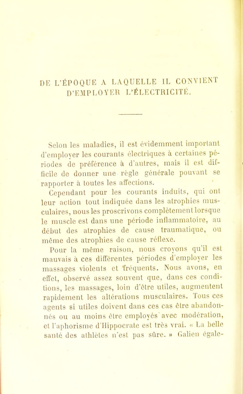 DE L'ÉPOQUE A LAQUELLE IL CONVIENT D'EMPLOYER L'ÉLECTRICITÉ. Selon les maladies, il est évidemment imporlant d'employer les courants électriques à certaines pé- riodes de préférence à d'autres, mais il est dif- ficile de donner une règle générale pouvant se rapporter à toutes les affections. Cependant pour les courants induits, qui ont leur action tout indiquée dans les atrophies mus- culaires, nous les proscrivons complètement lorsque le muscle est dans une période inflammatoire, au début des atrophies de cause traumalique, ou môme des atrophies de cause réflexe. Pour la même raison, nous croyons qu'il est mauvais à ces différentes périodes d'employer les massages violents et Tréquents. Nous avons, en effet, observé assez souvent que, dans ces condi- tions, les massages, loin d'être ulUes, augmentent rapidement les altérations musculaires. Tous ces agents si utiles doivent dans ces cas être abandon- nés ou au moins être employés'avec modération, et l'aphorisme d'Hippocrale est très vrai. La belle santé des athlètes n'est pas sûre. » Cation égale-