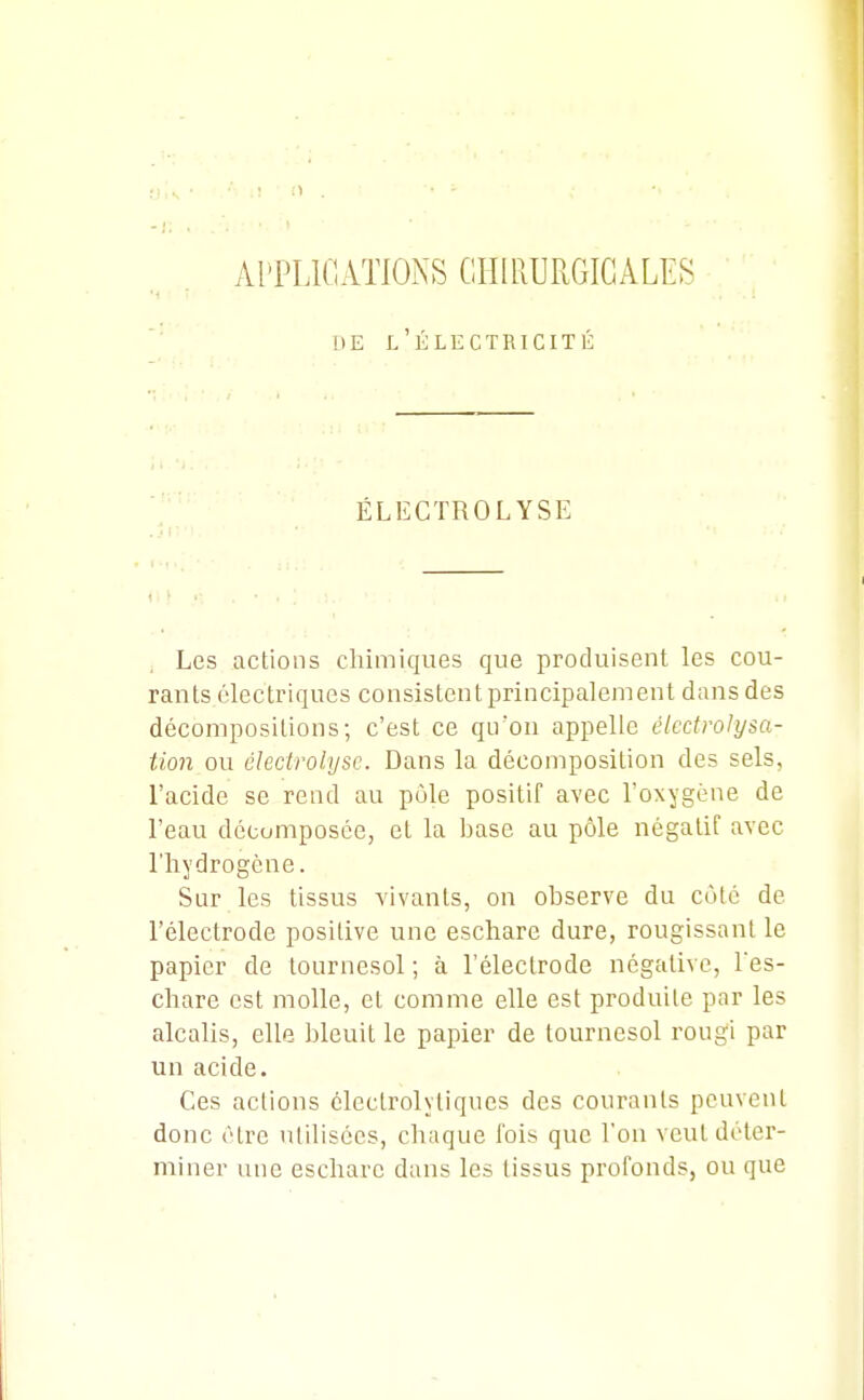 APPLICATIONS CHIRURGICALES DE l'Électricité ÉLECTROLYSE Les actions chimiques que produisent les cou- rants électriques consistent principalement dans des décompositions; c'est ce qu'on appelle éledrolysa- tion ou clecirolijsc. Dans la décomposition des sels, l'acide se rend au pùle positif avec l'oxygène de l'eau décomposée, et la base au pôle négatif avec l'hydrogène. Sur les tissus vivants, on observe du côté de l'électrode positive une eschare dure, rougissant le papier de tournesol ; à l'électrode négative, l'es- chare est molle, et comme elle est produite par les alcalis, elle bleuit le papier de tournesol rougi par un acide. Ces actions clectrolytiques des courants peuvent donc être utilisées, chaque fois que l'on veut déter- miner une eschare dans les tissus profonds, ou que