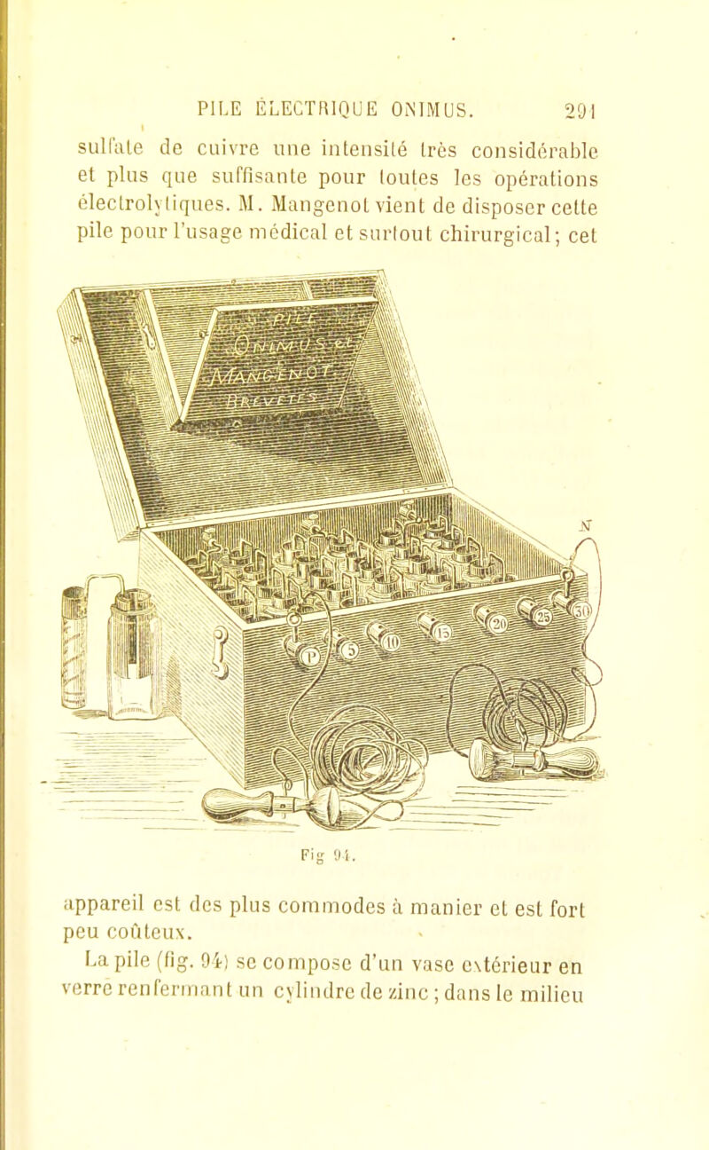 sulfate de cuivre une inteiisilé très considérable et plus que suffisante pour toutes les opérations électrolyliques. M. Mangenot vient de disposer celte pile pour l'usage médical et surtout chirurgical; cet Fi g 'Jl. appareil est des plus commodes h manier et est fort peu coûteux. La pile (fig. 94) se compose d'un vase extérieur en verre renfermant un cylindre de zinc ; dans le milieu