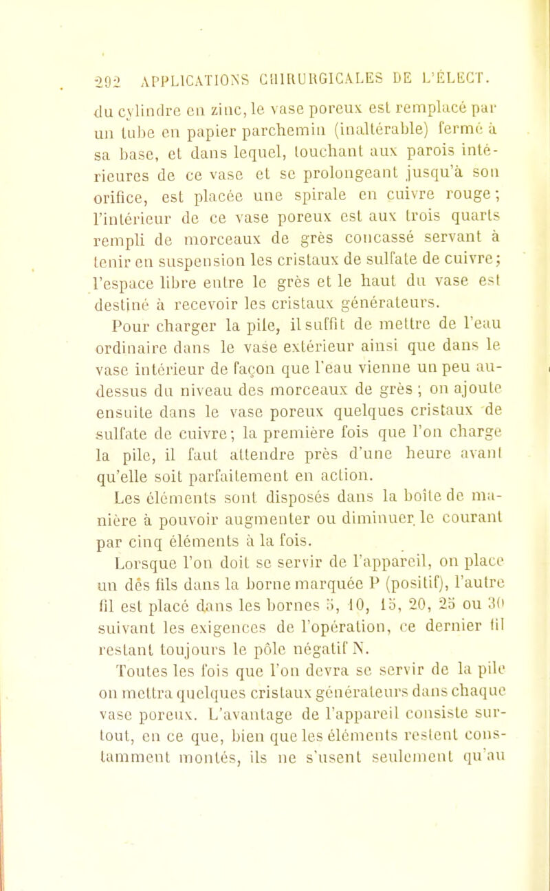 du cylindre eu zinc, le vase poreux esl remplacé par un tube en papier parchemin (inallérable) fermé à sa base, et dans lequel, louchant aux parois inté- rieures de ce vase et se prolongeant jusqu'à son orifice, est placée une spirale eu cuivre rouge; l'intérieur de ce vase poreux esl aux trois quarts rempU de morceaux de grès concassé servant à tenir en suspension les cristaux de sulfate de cuivre; l'espace libre entre le grès et le haut du vase est destiné à recevoir les cristaux générateurs. Pour charger la pile, il suffit de mettre de l'eau ordinaire dans le vase extérieur ainsi que dans le vase intérieur de façon que l'eau vienne un peu au- dessus du niveau des morceaux de grès ; on ajoute ensuite dans le vase poreux quelques cristaux de sulfate de cuivre; la première fois que l'on charge la pile, il faut attendre près d'une heure avani qu'elle soit parfaitement en action. Les éléments sont disposés dans la boîte de ma- nière à pouvoir augmenter ou diminuer le courant par cinq éléments à la fois. Lorsque l'on doit se servir de l'appareil, on place un dés fils dans la borne marquée P (positif), l'autre fil est placé dans les bornes :i, 10, lo, 20, 2o ou 3(t suivant les exigences de l'opération, ce dernier lil restant toujours le pôle négatif iS. Toutes les fois que Ton devra se servir de la pile on mettra quelques cristaux générateurs dans chaque vase poreux. L'avantage de l'appareil consiste sur- tout, en ce que, bien que les éléments restent cons- tamment montés, ils ne s'usent seulement qu'au