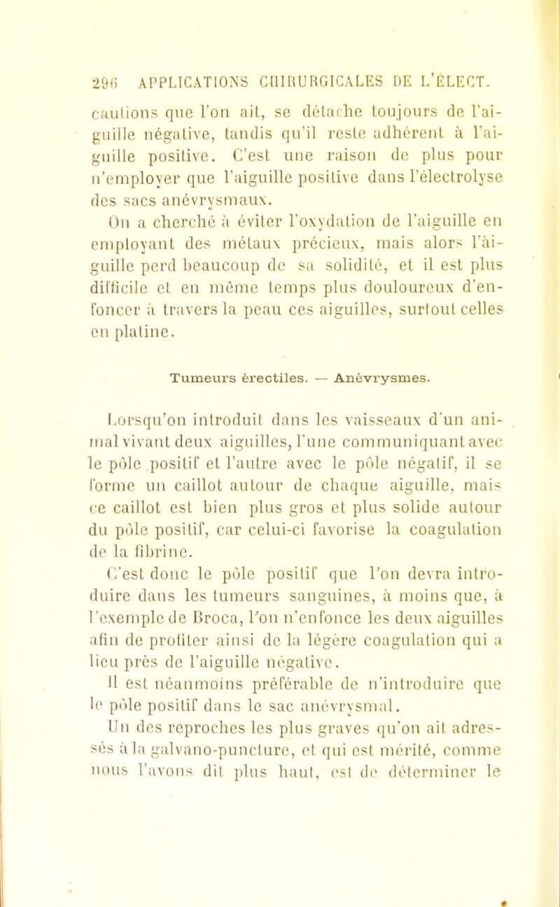 caillions qvTe l'on ail, se délache toujours de l'ai- guille négative, tandis qu'il reste adhérent à l'ai- guille positive. C'est une raison de plus pour n'employer que l'aiguille positive dans l'électrolyse des sacs anévrysmaux. On a cherché à éviter l'oxydation de l'aiguille en employant des métaux précieux, mais alors l'ai- guille perd beaucoup de sa solidité, et il est plus difficile et en même temps plus douloureux d'en- foncer à travers la peau ces aiguilles, surtout celles en platine. Tumeurs érectiles. — Anévrysmes. Lorsqu'on introduit dans les vaisseaux d'un ani- mal vivant deux aiguilles, l'une communiquant avec le pôle positif et l'autre avec le pôle négatif, il se forme un caillot autour de chaque aiguille, mai? ce caillot est bien plus gros et plus solide autour du pôle positif, car celui-ci favorise la coagulation de la fibrine. C'est donc le pôle positif que l'on devra intro- duire dans les tumeurs sanguines, à moins que, à l'exemple de Broca, Ton n'enfonce les deux aiguilles afin de profiter ainsi de la légère coagulation qui a lieu près de l'aiguille négative. Il est néanmoins préférable de n'introduire que le pôle positif dans le sac anévrysmal. Un des reproches les plus graves qu'on ait adres- sés iila galvano-puncture, et qui est mérité, comme nous l'avons dil plus haut, esl de délermincr le