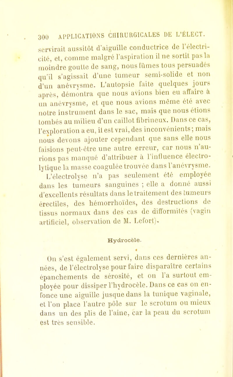 servirait aussitôt d'aiguille conductrice de l'éleclri- citc, et, comme malgré l'aspiration il ne sortit pas la moindre goutte de sang, nous lûmes tous persuadés qu'il s'agissait d'une tumeur semi-solide et non d'un anévrysme. L'autopsie faite quelques jours après, démontra que nous avions bien eu affaire à an anévrysme, et que nous avions même été avec notre instrument dans le sac, mais que nous étions tombés au milieu d'an caillot fibrineux. Dans ce cas, l'exploration a eu, il est vrai, des inconvénients ; mais nous devons ajouter cependant que sans elle nous laisions peut-être une autre erreur, car nous n'au- rions pas manqué d'attribuer à l'influence électro- lylique la masse coagulée trouvée dans l'anévrysme. L'électrolyse n'a pas seulement été employée dans les tumeurs sanguines ; elle a donné aussi d'excellents résultats dans le traitement des lumeurs érectiles, des liémorrhoïdes, des destructions de tissus normaux dans des cas de difformités (vagin artificiel, observation de M. Lefort). Hydi'ocèle. On s'est également servi, dans ces dernières an- nées, de l'électrolyse pour faire disparaître certains épanchements de sérosité, et on l'a surtout em- ployée pour dissiper l'hydrocèle. Dans ce cas on en- l'once une aiguille jusque dans la tunique vaginale, et l'on place l'autre pôle sur le scrotum ou mieux dans un des plis de l'aine, car la peau du scrotum est très sensil)le.