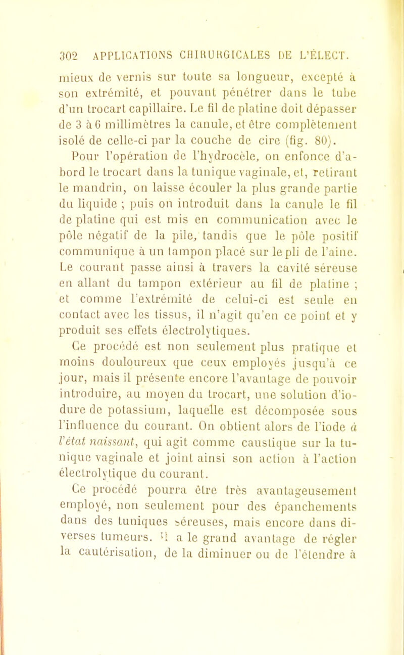 mieux de vernis sur toute sa longueur, excepté k son extrémité, et pouvant pénétrer dans le tulje d'un trocart capillaire. Le fil de platine doit dépasser de 3 àG millimètres la canule, et être complètement isolé de celle-ci par la couche de cire (fig. 80). Pour l'opération de l'hydrocole, on enfonce d'a- bord le trocart dans la tunique vaginale, el, retirant le mandrin, on laisse écouler la plus grande partie du liquide ; puis on introduit dans la canule le fil de platine qui est mis en communication avec le pôle négatif de la pile/ tandis que le pôle positif communique à un tampon placé sur le pli de l'aine. Le courant passe ainsi à travers la cavité séreuse en allant du tampon extérieur au fil de platine ; et comme l'extrémité de celui-ci est seule en contact avec les tissus, il n'agit qu'en ce point et y produit ses effets électrolytiques. Ce procédé est non seulement plus pratique et moins douloureux que ceux employés jusqu'à ce jour, mais il présente encore l'avantage de pouvoir introduire, au moyen du trocart, une solution d'io- dure de potassium, laquelle est décomposée sous l'influence du courant. On obtient alors de l'iode à l'état naissant, qui agit comme caustique sur la tu- nique vaginale et joint ainsi son action à l'action éleclrolytique du courant. Ce procédé pourra être très avantageusement employé, non seulement pour des épanchements dans des tuniques séreuses, mais encore dans di- verses tumeurs. U a le grand avantage de régler la cautérisation, de la diminuer ou de l'étendre à