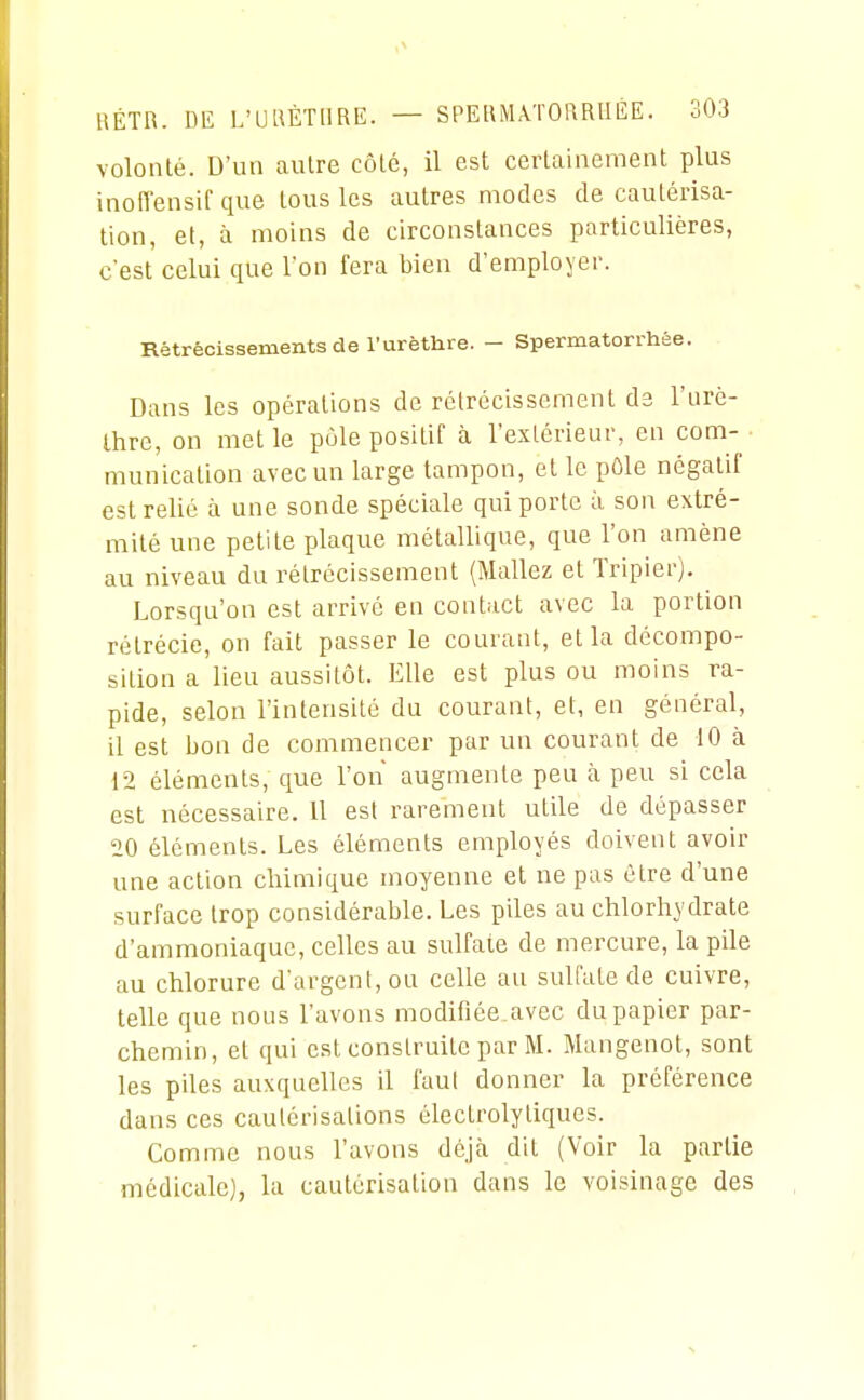 volonté. D'un autre côté, il est certainement plus inolTensif que tous les autres modes de cautérisa- tion, et, à moins de circonstances particulières, c'est celui que l'on fera bien d'employer. Rétrécissements de l'urëthre. - Spermatorrhée. Dans les opérations de rétrécissement de l'iirè- Ihre, on met le pôle positif à l'extérieur, en com- munication avec un large tampon, et le pôle négatif est relié à une sonde spéciale qui porte à son extré- mité une petite plaque métallique, que l'on amène au niveau du rétrécissement (Mallez et Tripier). Lorsqu'on est arrivé en contact avec la portion rétrécie, on fait passer le courant, et la décompo- sition a lieu aussitôt. Elle est plus ou moins ra- pide, selon l'intensité du courant, et, en général, 11 est bon de commencer par un courant de 10 à 12 éléments, que l'on augmente peu à peu si cela est nécessaire. Il est rarement utile de dépasser 20 éléments. Les éléments employés doivent avoir une action chimique moyenne et ne pas être d'une surface trop considérable. Les piles au chlorhydrate d'ammoniaque, celles au sulfate de mercure, la pile au chlorure d argenl,ou celle au sulfate de cuivre, telle que nous l'avons modifiée.avec du papier par- chemin, et qui est construite par M. Mangenot, sont les piles auxquelles il faut donner la préférence dans ces cautérisations électrolytiques. Comme nous l'avons déjà dit (Voir la partie médicale), la cautérisation dans le voisinage des