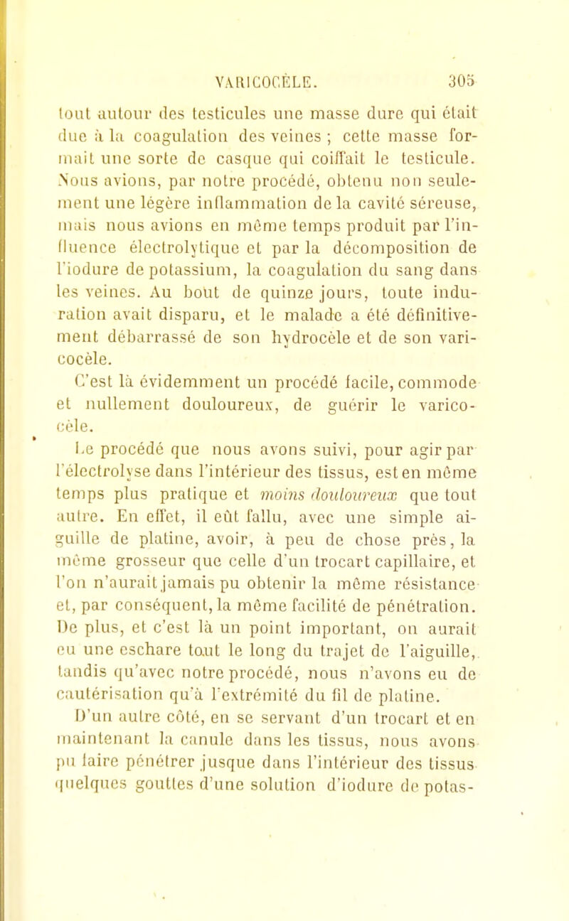 lout autour des testicules une masse dure qui était due à la coagulation des veines ; celte masse for- mait une sorte de casque qui coiffait le testicule. .Nous avions, par notre procédé, obtenu non seule- ment une légère innammation delà cavité séreuse, mais nous avions en même temps produit par l'in- fluence électrolytique et par la décomposition de l'iodure de potassium, la coagulation du sang dans les veines. Au bout de quinze jours, toute indu- ration avait disparu, et le malade a été définitive- ment débarrassé de son hydrocèle et de son vari- cocèle. C'est là évidemment un procédé lacile, commode et nullement douloureux, de guérir le varico- cèle. l,e procédé que nous avons suivi, pour agir par l'électrolyse dans l'intérieur des tissus, est en même temps plus pratique et moms douloureux que tout autre. En effet, il eût fallu, avec une simple ai- guille de platine, avoir, à peu de chose près, la même grosseur que celle d'un trocart capillaire, et l'on n'aurait jamais pu obtenir la même résistance el, par conséquent, la même facilité de pénétration. De plus, et c'est là un point important, on aurait eu une cschare to.ut le long du trajet de l'aiguille, tandis qu'avec notre procédé, nous n'avons eu de cautérisation qu'à Textrémité du fil de platine. D'un autre côté, en se servant d'un trocart et en maintenant la canule dans les tissus, nous avons laire pénétrer jusque dans l'intérieur des tissus linéiques gouttes d'une solution d'iodure de potas-