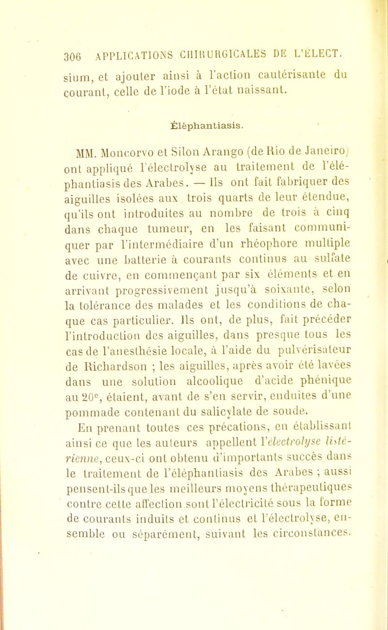 sium, et ajouler ainsi à l'action caïUérisanle du courant, celle de l'iode à l'état naissant. Élèphanliasis. MM. Moncorvo et Silon Arango (de Rio de Janeiro; ont appliqué l'électrolyse au traitement de l'élé- phantiasis des Arabes. — Us ont fait faljriquer des aiguilles isolées aux trois quarts de leur étendue, qu'ils ont introduites au nombre de trois à cinq dans chaque tumeur, en les faisant communi- quer par l'intermédiaire d'un rhéophore multiple avec une batterie à courants continus au sulfate de cuivre, en commençant par six éléments et en arrivant progressivement jusqu'à soixante, selon la tolérance des malades et les conditions de cha- que cas particulier. Us ont, de plus, fait précéder l'introduction des aiguiUes, dans presque tous les cas de l'auesthésie locale, à l'aide du pulvérisateur de Richardson ; les aiguiUes, après avoir été lavées dans une solution alcooUque d'acide phénique au 20% étaient, avant de s'en servir, enduites d'une pommade contenant du salicylale de soude. En prenant toutes ces précalions, en établissant ainsi ce que les auteurs appeUent Yelectrolyse li^tc- ricnne, ceux-ci ont obtenu d'importants succès dans le traitement de l'éléphantiasis des Arabes ; aussi pensent-Us que les meilleurs moyens thérapeutiques contre celle affection sont Félcctricité sous la forme de courants induits et continus et l'électrolyse, en- semble ou séparément, suivant les circonstances.