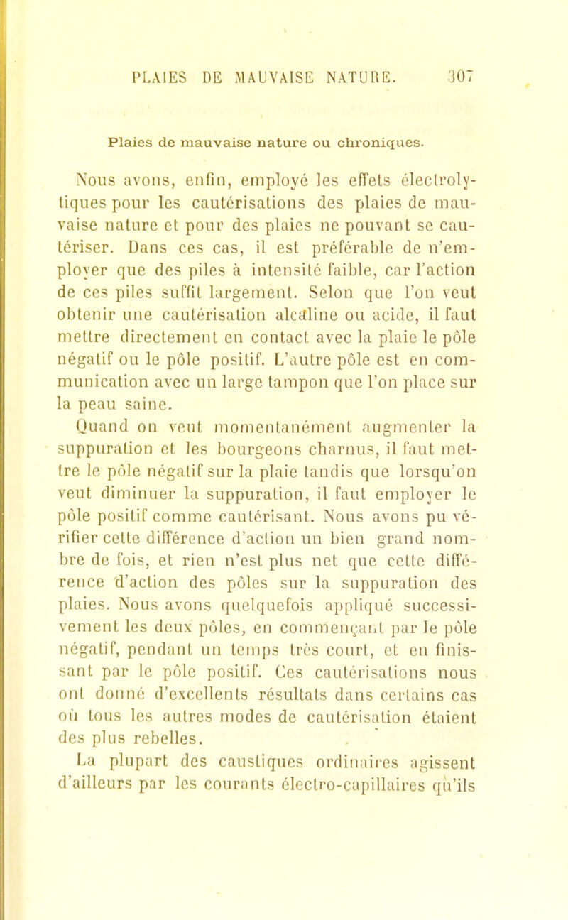 Plaies de mauvaise nature ou chroniques. Nous avons, enfin, employé les effets éleclroly- tiques pour les cautérisations des plaies de mau- vaise nature et pour des plaies ne pouvant se cau- tériser. Dans ces cas, il est préférable de n'em- ployer que des piles à intensité l'aible, car l'action de ces piles suffit largement. Selon que l'on veut obtenir une cautérisation alcaline ou acide, il faut mettre directement en contact avec la plaie le pôle négatif ou le pôle positif. L'autre pôle est en com- munication avec un lai-ge tampon que l'on place sur la peau saine. Quand on veut momentanément augmenter la suppuration et les bourgeons charnus, il faut met- tre le pôle négatif sur la plaie tandis que lorsqu'on veut diminuer la suppuration, il faut employer le pôle positif comme cautérisant. Nous avons pu vé- rifier cette différence d'action un bien grand nom- bre de fois, et rien n'est plus net que cette diffé- rence d'action des pôles sur la suppuration des plaies. Nous avons quelquefois appliqué successi- vement les deux pôles, en commençant par le pôle négatif, pendant un temps très court, et en finis- sant par le pôle positif. Ces cautérisations nous ont donné d'excellents résultats dans certains cas où tous les autres modes de cautérisation étaient des plus rebelles. La plupart des caustiques ordinaires agissent d'ailleurs par les courants électro-capillaires qu'ils