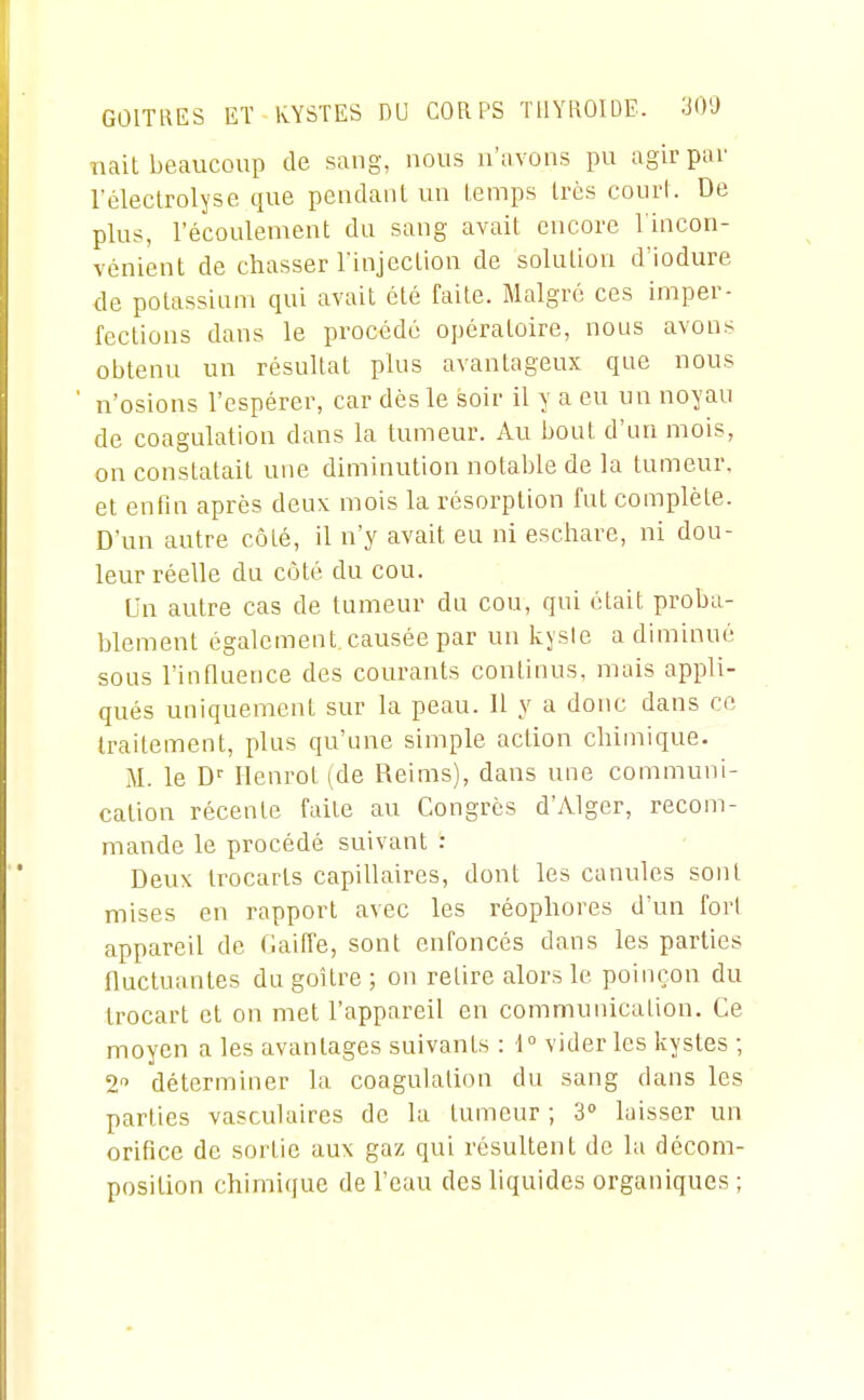 GOITRES ET KYSTES DU CORPS THYROÏDE. 30'J nait beaucoup de sang, nous n'avons pu agir par l'éleclrolyse que pendaul un temps très court. De plus, l'écoulement du sang avait encore l'incon- vénient de chasser l'injection de solution d'iodure de potassium qui avait été faite. Malgré ces imper- fections dans le procédé opératoire, nous avons obtenu un résultat plus avantageux que nous n'osions l'espérer, car dès le soir il y a eu un noyau de coagulation dans la tumeur. Au bout d'un mois, on constatait une diminution notable de la tumeur, et enfin après deux mois la résorption fut complète. D'un autre côté, il n'y avait eu ni escharc, ni dou- leur réelle du coté du cou. Un autre cas de tumeur du cou, qui était proba- blement également causée par un kyste a diminué sous l'influence des courants continus, mais appli- qués uniquement sur la peau. Il y a donc dans ce traitement, plus qu'une simple action chimique. M. le D'' Ilenrot (de Reims), dans une communi- cation récente faite au Congrès d'Alger, recom- mande le procédé suivant : Deux trocarts capillaires, dont les canules sont mises en rapport avec les réophores d'un fort appareil de Haiffe, sont enfoncés dans les parties fluctuantes du goitre ; on retire alors le poinçon du Irocart et on met l'appareil en communication. Ce moyen a les avantages suivants : 1° vider les kystes ; 2 déterminer la coagulation du sang dans les parties vasculaires de la tumeur ; S» laisser un orifice de sortie aux gaz qui résultent de la décom- position chimique de l'eau des liquides organiques ;