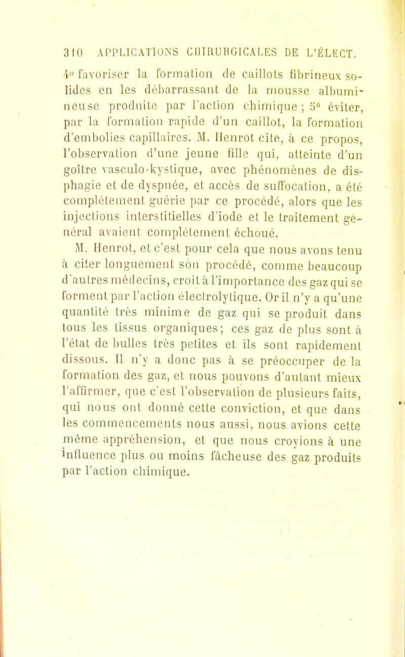 4° favoriser la formalioii de caillots fibrineux so- lides en les débarrassant de la mousse albuini- neuse produite par l'action chimique ; 5° éviter, par la formation rapide d'un caillot, la formation d'embolies capillaires. M. Henrot cite, à ce propos, l'observation d'une jeune fille qui, atteinte d'un goitre vasculo-kystique, avec phénomènes de dis- phagie et de dyspnée, et accès de suffocation, a été complètement guérie par ce procédé, alors que les injections interstitielles d'iode et le traitement gé- néral avaient complètement échoué. M. Henrot, et c'est pour cela que nous avons tenu à citer longuement son procédé, comme beaucoup d'autres médecins, croit à l'importance des gaz qui se forment par l'action électroly tique. Or il n'y a qu'une quantité très minime de gaz qui se produit dans tous les tissus organiques; ces gaz de plus sont à l'état de bulles très petites et ils sont rapidement dissous. Il n'y a donc pas à se préoccuper de la formation des gaz, et nous pouvons d'autant mieux l'affirmer, que c'est l'observation de plusieurs faits, qui nous ont donné cette conviction, et que dans les commencements nous aussi, nous avions cette même appréhension, et que nous croyions à une influence plus ou moins fâcheuse des gaz produits par l'action chimique.