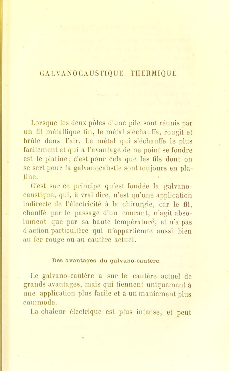 Lorsque les deux pôles d'une pile sont réunis par un fil métallique fin, le métal s'échauffe, rougit et brûle dans l'air. Le mêlai qui s'échauffe le plus l'acilement et qui a l'avantage de ne point se fondre est le platine; c'est pour cela que les fils dont on se sert pour la galvanocalistie sont toujours en pla- tine. C'est sur ce principe qu'est fondée la galvano- caustique, qui, à vrai dire, n'est qu'une application indirecte de l'électricité à la chirurgie, car le fil, chauffé par le passage d'un courant, n'agit abso- lument que par sa haute température, et n'a pas d'action particulière qui n'appartienne aussi bien au fer rouge ou au cautère actuel. Des avantages du galvano-cautère. Le galvano-cautère a sur le cautère actuel de grands avantages, mais qui tiennent uniquement à une application plus facile et à un maniement plus commode. La chaleur électrique est plus intense, et peut