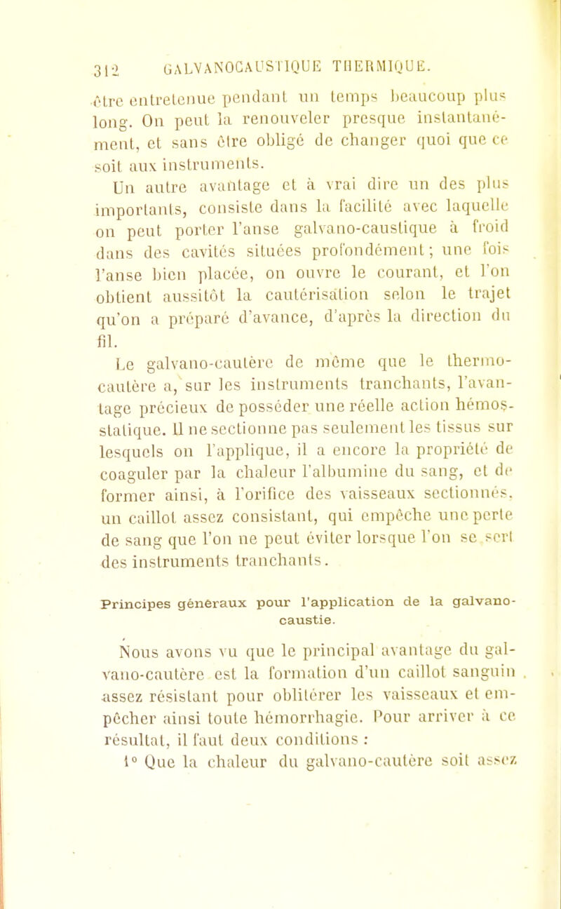 ■ôtre eiilreleiiue pendant un temps l)eauconp plus long. On peut ia renouveler presque inslanlaué- nient, et sans cire obligé de changer quoi que ce soit aux instruments. Un autre avantage et à vrai dire un des plus importants, consiste dans la facilité avec laquelle on peut porter l'anse galvano-caustique à froid dans des cavités situées profondément; une fois l'anse bien placée, on ouvre le courant, et l'on obtient aussitôt la cautérisation selon le trajet qu'on a préparé d'avance, d'après la direction du fil. Le galvano-caulère de même que le thermo- cautère a, sur les instruments tranchants, l'avan- tage précieux de posséder une réelle action héraoç- stalique. 11 ne sectionne pas seulement les tissus sur lesquels on l'applique, il a encore la propriété de coaguler par la chaleur l'albumine du sang, et de former ainsi, à l'orifice des vaisseaux sectionnés, un caillot assez consistant, qui empêche une perte de sang que l'on ne peut éviter lorsque l'on se scri des instruments tranchants. Principes généraux pour l'application de la galvano- caustie. Nous avons vu que le principal avantage du gal- vano-cautère est la formation d'un caillot sanguin ■iissez résistant pour oblitérer les vaisseaux et em- pêcher ainsi toute liémorrhagie. Pour arriver à ce résultat, il faut deux conditions : 1° Que la chaleur du galvano-cautère soit assez