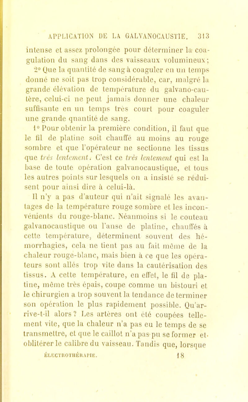 intense et assez prolongée pour déterminer la coa- gulation cki sang dans des vaisseaux volumineux; 2° Que la quantité de sang à coaguler en un temps donné ne soit pas trop considérable, car, malgré la grande élévation de température du galvano-cau- tère, celui-ci ne peut jamais donner une chaleur suffisante en un temps très court pour coaguler une grande quantité de sang. 1° Pour obtenir la première condition, il faut que le fil de platine soit chauffé au moins au rouge sombre et que l'opérateur ne sectionne les tissus que très lentement. C'est ce très lentement qui est la base de toute opération galvanocaustique, et tous les autres points sur lesquels ou a insisté se rédui- sent pour ainsi dire à celui-là. Il n'y a pas dauteur qui n'ait signalé les avan- tages de la température rouge sombre et les incon- vénients du rouge-blanc. Néanmoins si le couteau galvanocaustique ou l'anse de platine, chauffés à cette température, déterminent souvent des hé- morrhagies, cela ne tient pas au fait môme de la chaleur rouge-blanc, mais bien à ce que les opéra- teurs sont allés trop vite dans la cautérisation des tissus. A cette température, en effet, le fil de pla- tine, môme très épais, coupe comme un bistouri et le chirurgien a trop souvent la tendance de terminer son opération le plus rapidement possible. Qu'ar- rive-t-il alors? Les artères ont été coupées telle- ment vite, que la chaleur n'a pas eu le temps de se transmettre, et que le caillot n'a pas pu se former et' oblitérer le calibre du vaisseau. Tandis que, lorsque ÉLIXinOTHÉnAPIE. 18