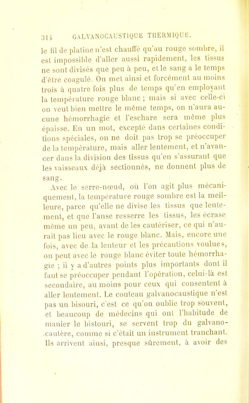 le fil de platiae n'est chaulle qu'au rouge sombre, il esl impossible d'aller aussi rapidement, les tissus ne sont divisés que peu à peu, elle sang a le temps d'être coagulé. On met ainsi et forcément au moins trois à quatre fois plus do temps qu'en employant la température ronge Ijlanc ; mais si avec celle-ci on veut bien mettre le môme temps, on n'aura au- cune hémorrhagie et l'eschare sera môme plus épaisse. En un mot, excepté dans certaines condi- tions spéciales, on ne doit pas trop se préoccuper de la température, mais aller lentement, et n'avan- cer dans la division des tissus qu'en s'assurant que les vaisseaux déjà sectionnés, ne donnent plus de sang. Avec le serre-nœud, où l'on agit plus mécani- quement, la température rouge sombre est la meil- leure, parce qu'elle ne divise les tissus que lente- ment, et que l'anse resserre les tissus, les écrase même un peu, avant de les cautériser, ce qui n'au- rait pas lieu avec le rouge blanc. Mais, encore une fois, avec de la lenteur et les précautions voulues, on peut avec le rouge blanc éviter toute hémorrha- gie ; il y a d'autres points plus importants dont il faut se préoccuper pendant l'opération, celui-là est secondaire, au moins pour ceux qui consentent à aller lentement. Le couteau galvanocaustique n'est pas un bisouri, c'est ce qu'on oublie trop souvent, et beaucoup de médecins qui ont l'habitude de manier le bistouri, se servent trop du galvano- .cautère, comme si c'était un instrument tranchant. Us arrivent ainsi, presque sûrement, à avoir des