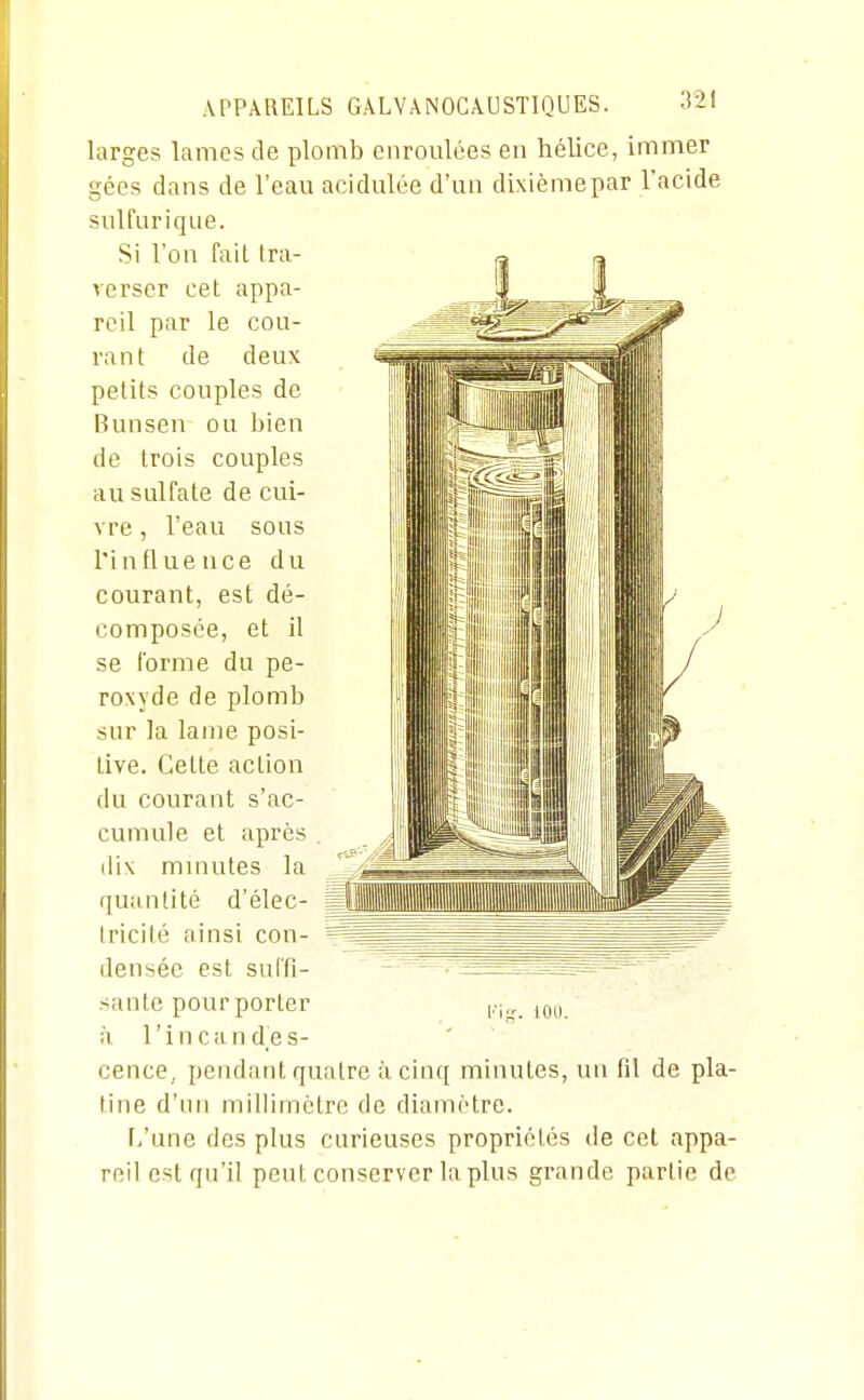 larges lames de plomb enroulées eu hélice, immer gées dans de l'eau acidulée d'un dixièmepar l'acide sulfurique. Si l'on fait tra- verser cet appa- reil par le cou- rant de deux petits couples de Bunsen ou bien de trois couples au sulfate de cui- vre , l'eau sous l'influeuce du courant, est dé- composée, et il se l'orme du pe- roxyde de plomb sur la lame posi- tive. Cette action du courant s'ac- cumule et après dix mniutes la quantité d'élec- tricité ainsi con- densée est sul'fi- sante pour porter h l'incandes- cence,, pendant quatre à cinq minutes, un fil de pla- tine d'un millimètre de diamètre. r>'une dos plus curieuses propriétés de cet appa- reil est qu'il peut conserver la plus grande partie de l'itr. lOU.