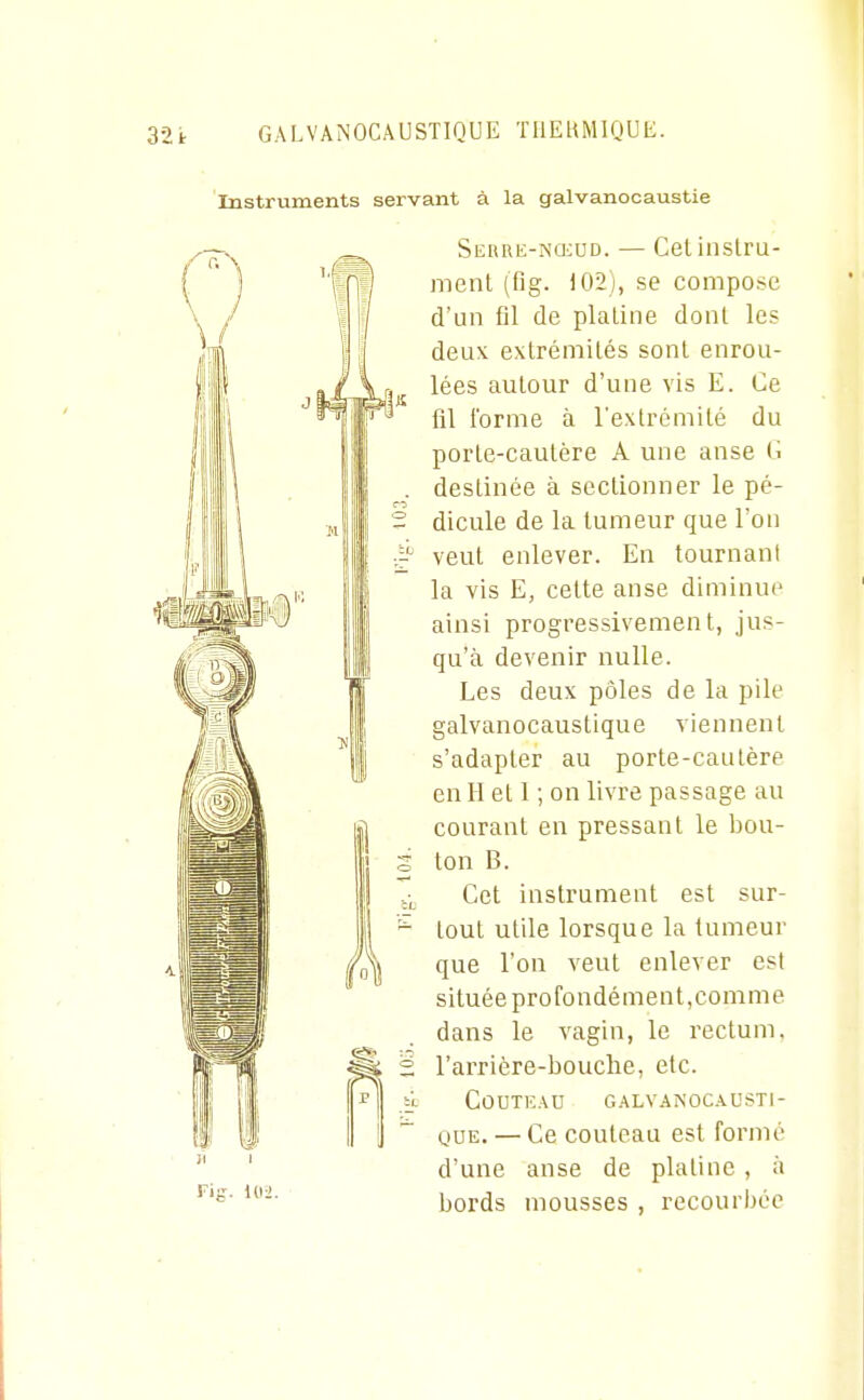 Instruments servant à la galvanocaustie Sebre-nqcud. — Cet instru- ment (fig. 102), se compose d'un fil de platine dont les deux extrémités sont enrou- lées autour d'une vis E. Ce fil l'orme à l'extrémité du porte-cautère A une anse C destinée à sectionner le pé- dicule de la tumeur que l'on veut enlever. En tournant la vis E, cette anse diminue ainsi progressivement, jus- qu'à devenir nulle. Les deux pôles de la pile galvanocaustique viennent s'adapter au porte-cautère en H et 1 ; on livre passage au courant en pressant le l)ou- ton B. Cet instrument est sur- tout utile lorsque la tumeur que l'on veut enlever est située profondément,comme dans le vagin, le rectum, l'arrière-bouche, etc. Couteau galvanoc.\usti- QUE. — Ce couteau est formé d'une anse de platine , à bords mousses , recourbée