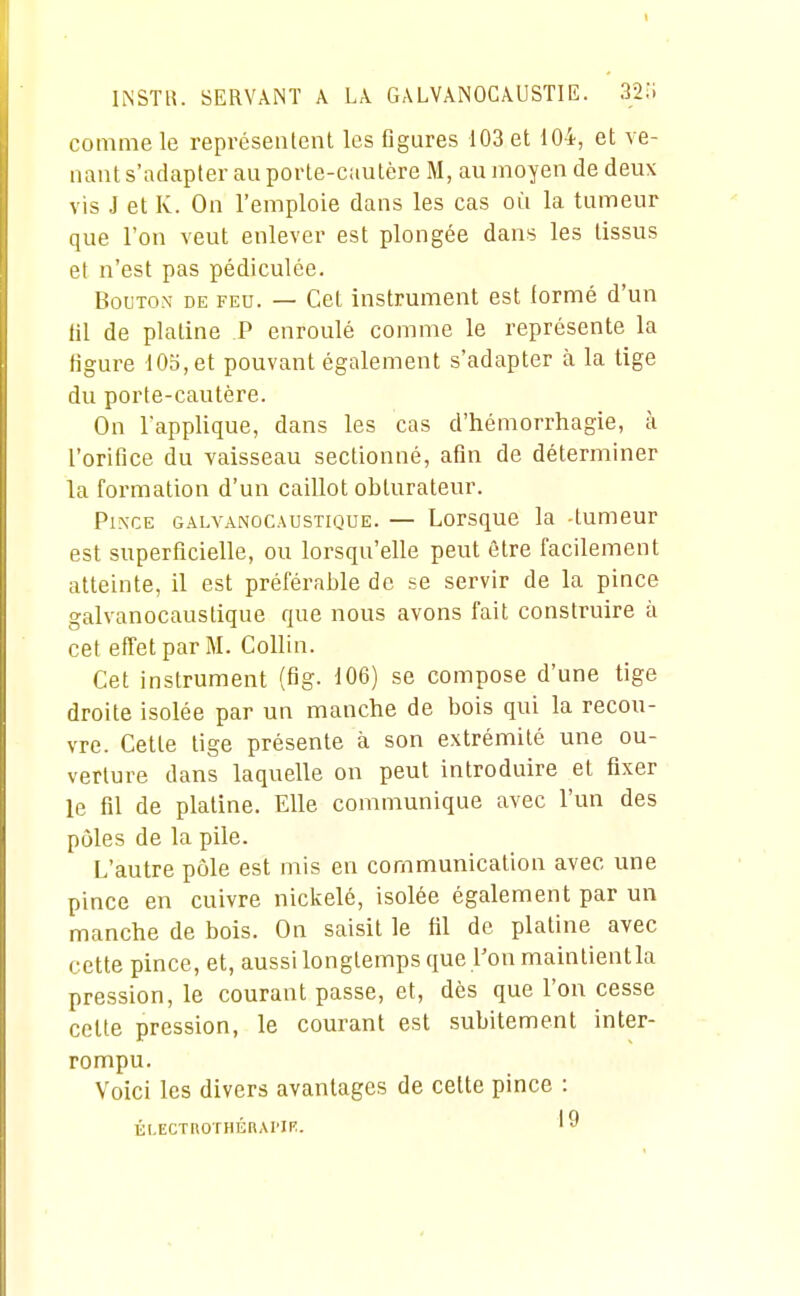 comme le représentent les figures 103 et 104, et ve- nant s'adapter au porte-cautère M, au moyen de deux vis J et K. On l'emploie dans les cas où la tumeur que l'on veut enlever est plongée dans les tissus et n'est pas pédiculée. BouTOM DE FEU. — CcL iustrumeut est formé d'un fil de platine P enroulé comme le représente la figure 105, et pouvant également s'adapter à la tige du porte-cautère. On l'applique, dans les cas d'hémorrhagie, à l'orifice du vaisseau sectionné, afin de déterminer la formation d'un caillot obturateur. PixcE GALVANOCAUSTIQUE. — Lorsquc la -tumeur est superficielle, ou lorsqu'elle peut être facilement atteinte, il est préférable de se servir de la pince galvanocaustique que nous avons fait construire à cet effet par M. Collin. Cet instrument (fig- 106) se compose d'une tige droite isolée par un manche de bois qui la recou- vre. Cette lige présente à son extrémité une ou- verture dans laquelle on peut introduire et fixer le fil de platine. Elle communique avec l'un des pôles de la pile. L'autre pôle est mis en communication avec une pince en cuivre nickelé, isolée également par un manche de bois. On saisit le fil de platine avec cette pince, et, aussi longtemps que l'on maintient la pression, le courant passe, et, dès que l'on cesse celte pression, le courant est subitement inter- rompu. Voici les divers avantages de cette pince : ÉLECTUOTHÉRAl'IF.. '9