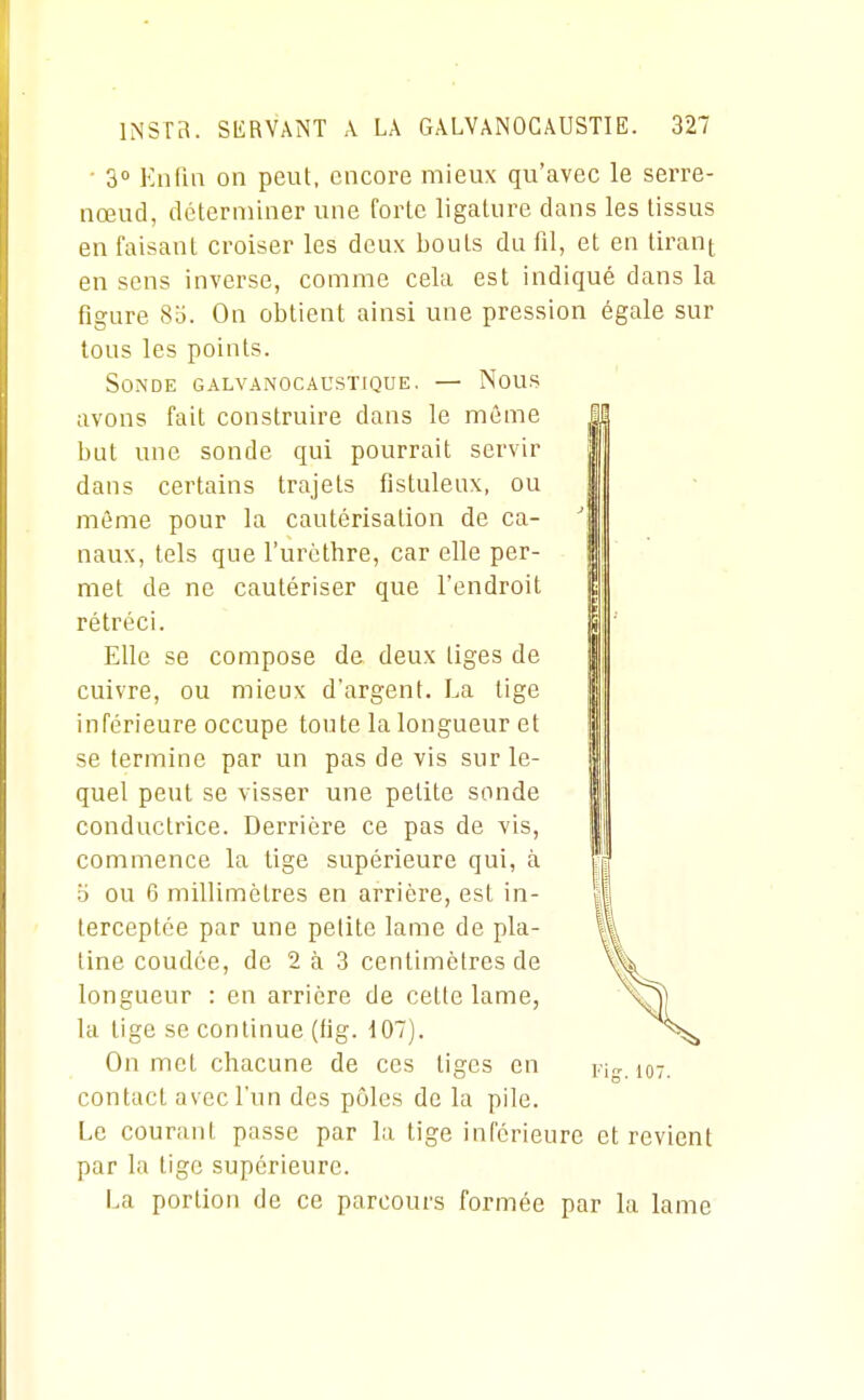 • 30 Knfia on peut, encore mieux qu'avec le serre- nœud, déterminer une forte ligature dans les tissus en faisant croiser les deux bouts du fil, et en tiran^ en sens inverse, comme cela est indiqué dans la figure 8d. On obtient ainsi une pression égale sur tous les points. Sonde galvanocaustique. —- Nous avons fait construire dans le même but une sonde qui pourrait servir dans certains trajets fistuleux, ou même pour la cautérisation de ca- naux, tels que l'urèthre, car elle per- met de ne cautériser que l'endroit rétréci. Elle se compose de deux liges de cuivre, ou mieux d'argent. La tige inférieure occupe toute la longueur et se termine par un pas de vis sur le- quel peut se visser une petite sonde conductrice. Derrière ce pas de vis, commence la tige supérieure qui, à 6 ou 6 millimètres en arrière, est in- terceptée par une petite lame de pla- tine coudée, de 2 à 3 centimètres de longueur : en arrière de cette lame, la tige se continue (lig. 107). On met chacune de ces tiges en contact avec l'un des pôles de la pile. Le courant passe par la tige inférieure et revient par la tige supérieure. La portion de ce parcours formée par la lame