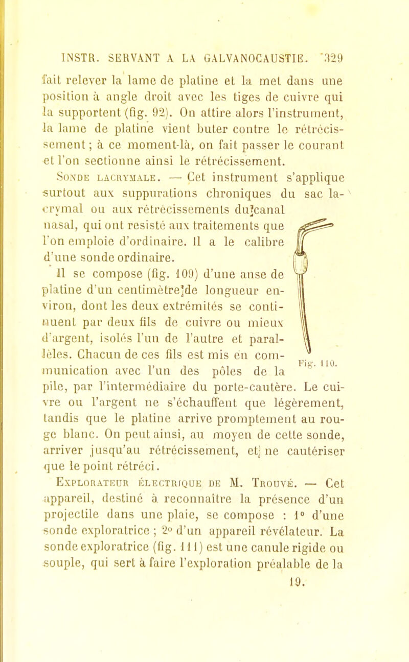 l'ait relever la lame de platine et lu met dans une position à angle droit avec les tiges de cuivre qui la supportent (fig. 9t>). On attire alors l'instrument, la lame de platine vient buter contre le rétrécis- sement; à ce moment-là, on fait passer le courant et l'on sectionne ainsi le rétrécissement. Sonde lacrymale. — Cet instrument s'applique surtout aux suppurations chroniques du sac la- crymal ou aux rétrécissements duîcanal nasal, qui ont résisté aux traitements que l'on emploie d'ordinaire, il a le calibre d'une sonde ordinaire. 11 se compose (fig. 109) d'une anse de platine d'un centimètre'de longueur en- viron, dont les deux extrémités se conti- nuent pat- deux fils de cuivre ou mieux d'argent, isolés l'un de l'autre et paral- lèles. Chacun de ces fils est mis en com- munication avec l'un des pôles de la pile, par l'intermédiaire du porte-cautère. Le cui- vre ou l'argent ne s'échauffent que légèrement, tandis que le platine arrive promptement au rou- ge blanc. On peut ainsi, au moyen de cette sonde, arriver jusqu'au rétrécissement, etj ne cautériser que le point rétréci. Explorateur électrique de M. Trouvé. — Cet appareil, destiné à, reconnaître la présence d'un projectile dans une plaie, se compose : 1 d'une sonde exploratrice ; 2 d'un appareil révélateur. La sonde exploratrice (fig. 111) est une canule rigide ou souple, qui sert à faire l'exploration préalal)le de la 19.