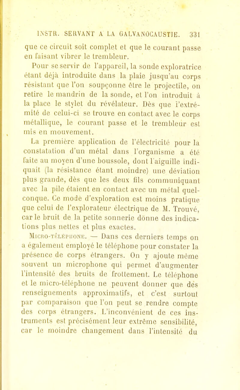 que ce circuit soit complet et que le courant passe en faisant vibrer le trenibleur. Pour se servir de l'appareil, la sonde exploratrice étant déjà introduite dans la plaie jusqu'au corps résistant que l'on soupçonne être le projectile, on retire le mandrin de la sonde, et l'on introduit à la place le stylet du révélateur. Dès que l'extré- mité de celui-ci se trouve en contact avec le corps métallique, le courant passe et le trembleur est mis en mouvement. La première application de l'électricité pour la constatation d'un métal dans l'organisme a été faite au moyen d'une boussole, dont l'aiguille indi- quait (la résistance étant moindre) une déviation plus grande, dès que les deux fils communiquant avec la pile étaient en contact avec un métal quel- conque. Ce mode d'exploration est moins pratique que celui de l'explorateur électrique de IVI. Trouvé, carie bruit de la petite sonnerie donne des indica- tions plus nettes et plus exactes. MicRo-Ti'xÉPuoNE. — Daus ces derniers temps on a également employé le téléphone pour constater la présence de corps étrangers. On y ajoute même souvent un microphone qui permet d'augmenter l'intensité des bruits de frottement. Le téléphone et le micro-téléphone ne peuvent donner que dés renseignements approximatifs, et c'est surtout par comparaison que l'on peut se rendre compte des corps étrangers. L'inconvénient de ces ins- truments est précisément leur extrême sensibilité, car le moindre changement dans l'intensité du