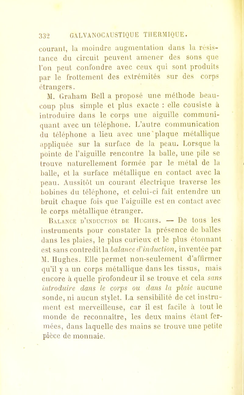 coLiraiU, la moindre augmenlalioii dans la njsis- lance du circuit peuvenl amener des sons que l'on peut conl'ondre avec ceux qui sont produits par le Irotlement des extrémités sur des corps étrangers. M. Graham Bell a proposé une méthode beau- coup plus simple et plus exacte : elle consiste à introduire dans le corps une aiguille communi- quant avec un téléphone. L'autre communication du téléphone a lieu avec une'plaque métallique appliquée sur la surface de la peau. Lorsque la pointe de l'aiguille rencontre la balle, une pile se trouve naturellement formée par le métal de la ])alle, et la surface métallique en contact avec la peau. Aussitôt un courant électrique traverse les bobines du téléphone, et celui-ci fait entendre un bruit chaque fois que roigaille est en contact avec le corps métallique étranger. Balance d'induction de IIughiîs. — De tous les instruments pour constater la présence de balles dans les plaies, le plus curieux et le plus étonnant est sans contredit la balance d'induction, inventée par M. Hughes. Elle permet non-seulement d'affirmer qu'il y a un corps métallique dans les tissus, mais encore à quelle profondeur il se trouve et cela sans introduire clans le corps ou dans la plaie aucune sonde, ni aucun stylet. La sensibilité de cet instru- ment est merveilleuse, car il est facile à (ont le monde de reconnaître, les deux mains étant fer- mées, dans laquelle des mains se trouve une petite pièce de monnaie.