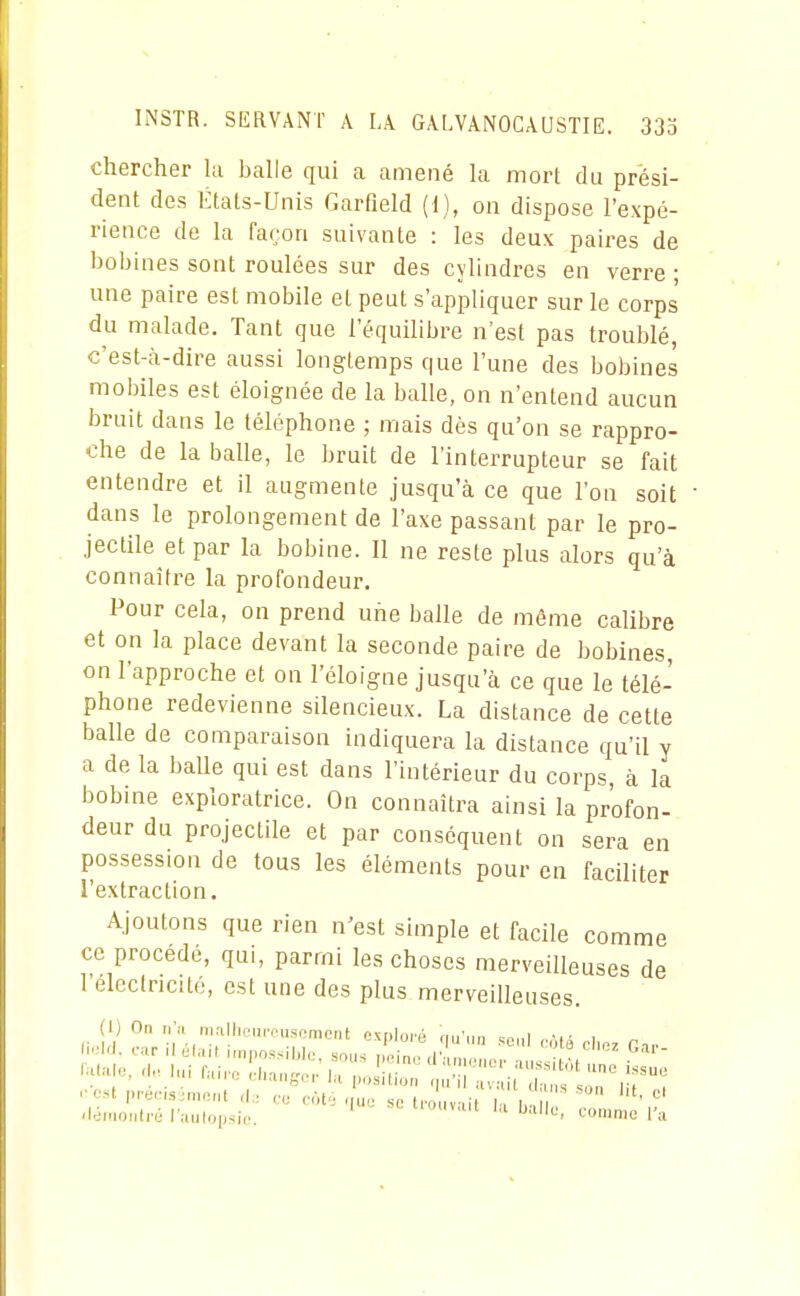 chercher la halle qui a amené la mort du prési- dent des Étals-Unis Garfield (1), on dispose l'expé- rience de la façon suivante : les deux paires de bohines sont roulées sur des cylindres en verre ; une paire est mobile et peut s'appliquer sur le corps du malade. Tant que l'équilibre n'est pas troublé, c'est-à-dire aussi longtemps que l'une des bobines mobiles est éloignée de la balle, on n'entend aucun bruit dans le téléphone ; mais dès qu'on se rappro- che de la balle, le bruit de l'interrupteur se fait entendre et il augmente jusqu'à ce que l'on soit dans le prolongement de l'axe passant par le pro- jectile et par la bobine. Il ne reste plus alors qu'à connaître la profondeur. Pour cela, on prend une balle de même calibre et on la place devant la seconde paire de bobines, on l'approche et on l'éloigné jusqu'à ce que le télé- phone redevienne silencieux. La distance de cette balle de comparaison indiquera la distance qu'il y a de la balle qui est dans l'intérieur du corps à la bobine exploratrice. On connaîtra ainsi la profon- deur du projectile et par conséquent on sera en possession de tous les éléments pour en faciliter l'extraction. Ajoutons que rien n'est simple et facile comme ce procède, qui, parmi les choses merveilleuses de l'electricilé, est une des plus merveilleuses. (1) On n'n iiirUlirun'iisoment exoloré fiu'im »,.„r i '■nst |)i-ec,.s;nio,it d,; fofj .lue se tronvnf |., i '