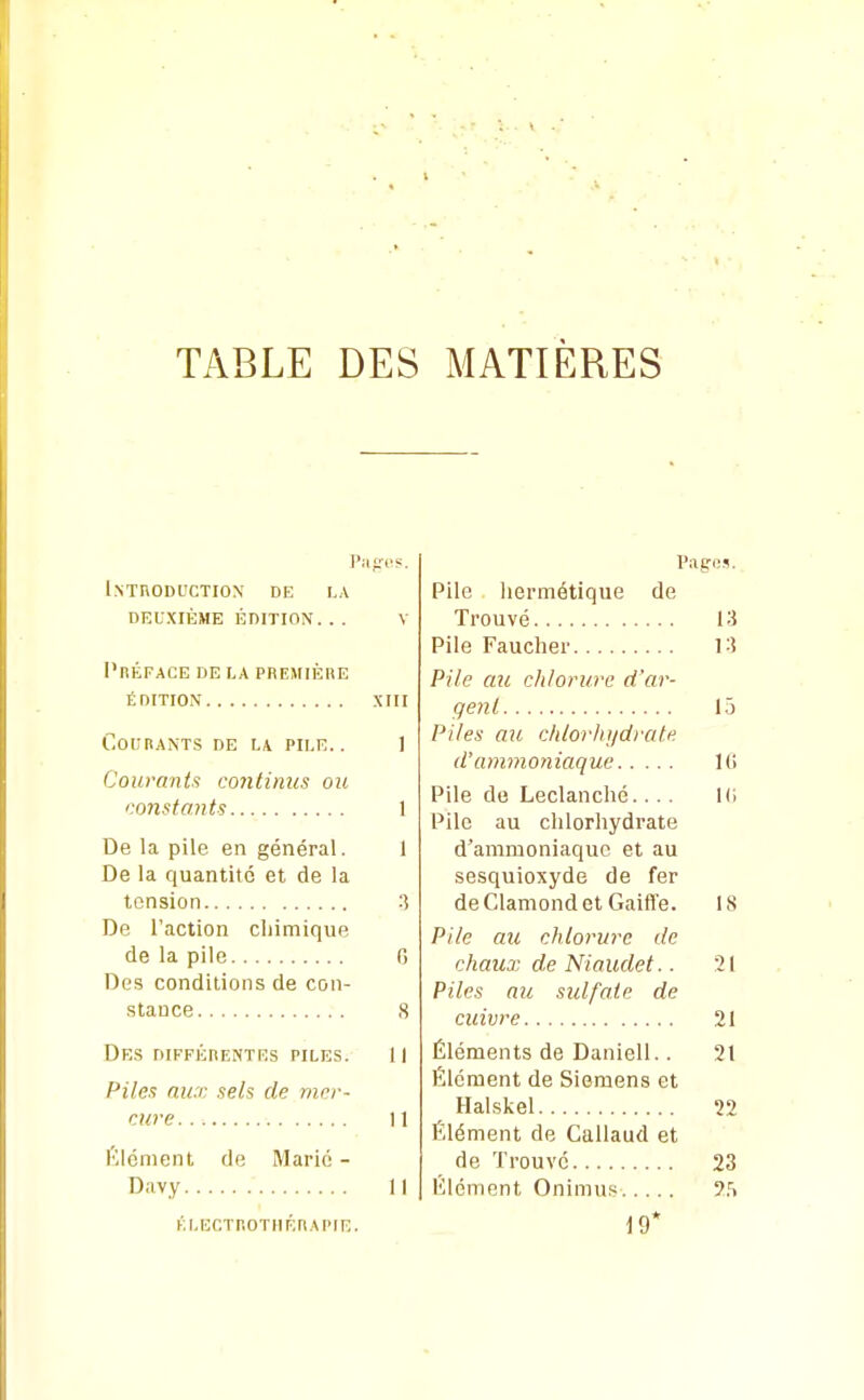 Pafjos. Introduction' de i,a deuxième édition. . . v l'nÉFACE DE LA PREMIÈRE édition xiii Courants de u pii.e. . 1 Courants continus ou constants 1 De la pile en général. 1 De la quantité et de la tension :? De l'action cliimique de la pile 0 Des conditions de con- .stance S Des différentes piles. Il Piles aux sels de mer- cure 11 élément de Marié - Davy Il kleotrotiiérapie. Pages. Pile hermétique de Trouvé 13 Pile Faucher 13 Pile au c/ilon/re d'ar- gent 1.5 Piles au chlorhydrate d'ammoniaque Ui Pile de Leclanché.... l(i Pile au chlorhydrate d'ammoniaque et au sesquioxyde de fer de Clamond et Gaifî'e. 18 Pile au chlorure de chazix de Niaudet.. 21 Piles au sulfate de cuivre 21 Éléments de Daniell.. 21 Élément de Siemens et Halskel 22 Élément de Callaud et de Trouve 23 HIénient Onimu.« î.'i 19*