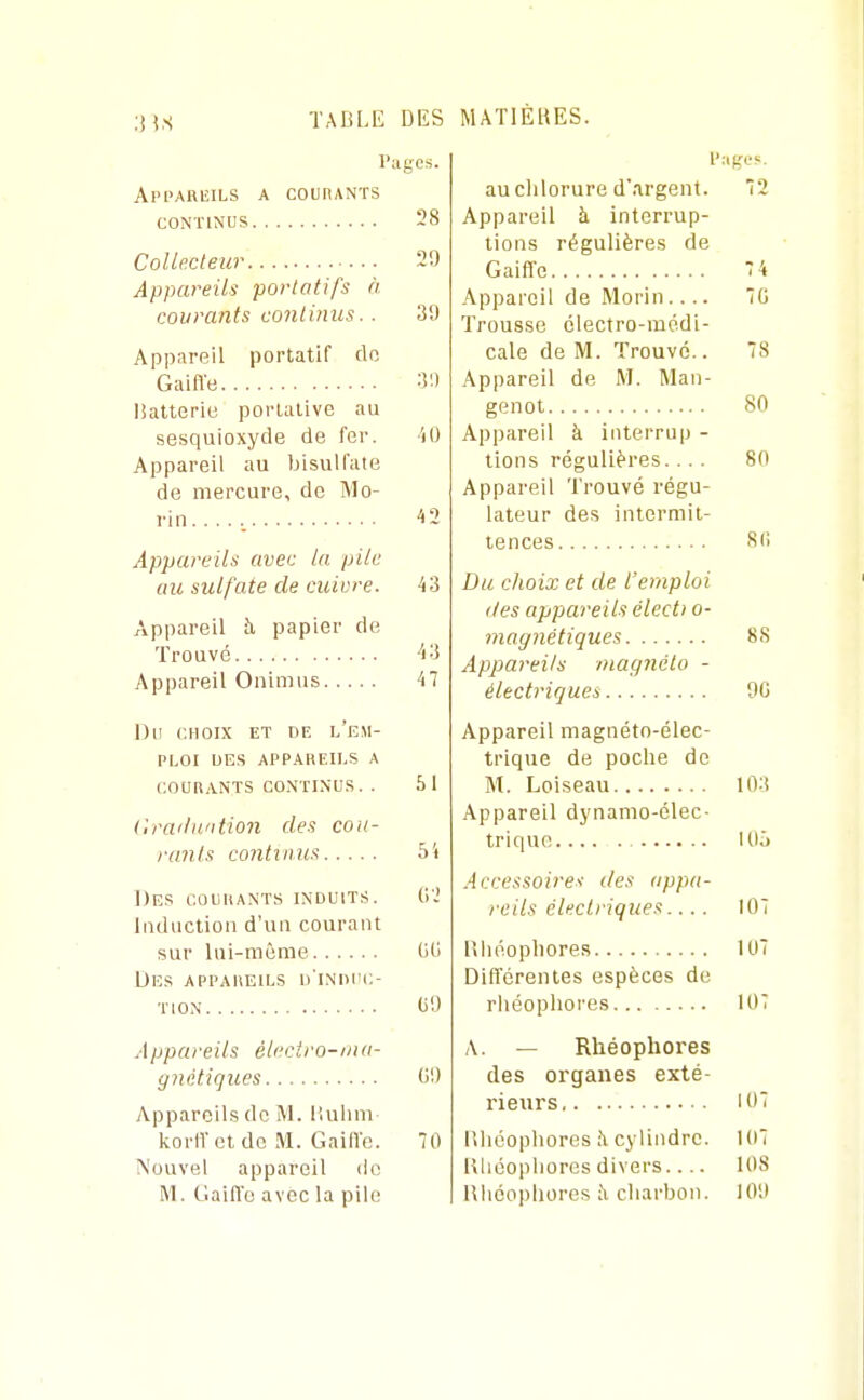 :n.S TABLE DES Pages. Api'ARIîILS a COtnANTS CONTINUS 28 Collecteur 29 Appareils portatifs à courants continus.. 39 Appareil portatif do Gaiffe 3') lîatterie portative au sesquioxyde de fer. iO Appareil au bisulfate de mercure, de Mo- rin...., '12 Appareils avec ta pile au sulfate de cuivre. 43 Appareil îi papier de Trouvé -'i3 Appareil Onimus 47 Du CHOIX ET DE l'eM- PLOI DES APPAREILS A COURANTS CONTINUS. . 51 Cra'lu'ition des coii- rants contvims 5i Des COURANTS induits. G-' Induction d'un courant sur lui-même UG Des appareils d'induc- tion GO Appareils éleciro-mu- ynétiques G!) Appareils de M. llulini korITel de M. Gailïc. 70 Nouvel appareil de IM. Claifl'o avec la pile MATIÈKES. auclilorure d'argent. 72 Appareil à interrup- tions régulières de Gaiffe 7 4 Appareil de Morin.... 7G Trousse électro-médi- cale de M. Trouvé.. 78 Appareil de M. Man- genot 80 Appareil à interrup - tiens régulières. ... 80 Appareil Trouvé régu- lateur des intermit- tences 811 Du choix et de l'emploi (les appareils électi o- magnétiques 88 Appareils magnéto - électriques 90 Appareil magnéto-élec- trique de poche de M. Loiseau 103 Appareil dynamo-élec- trique lUà Accessoires des appa- reils électriques.... 107 Rliéopliores 107 Différentes espèces de rhéophores 107 A. — Rhéophores des organes exté- rieurs 107 liliéophores à cylindre. 107 Ulioopiiorcs divers.... 108 Hliéopiiores ;\ charbon. 109