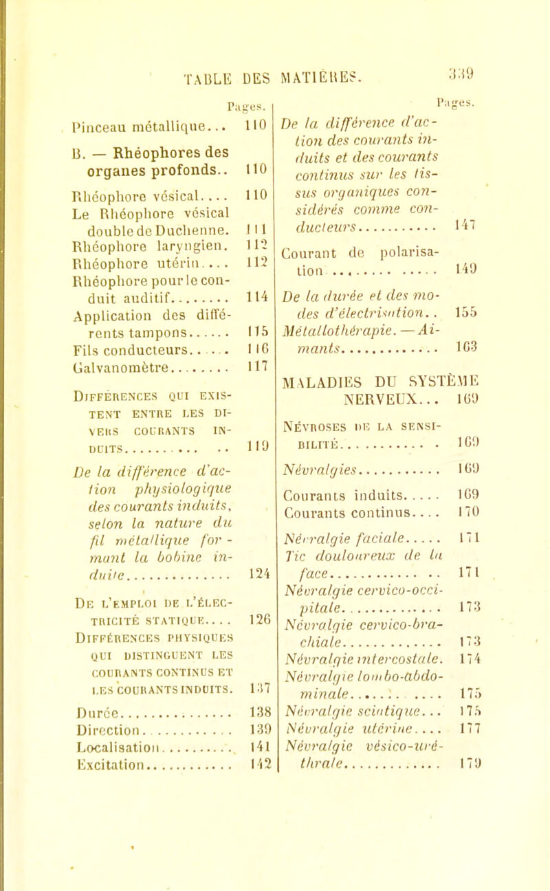 TAULE DES M ATI EUE?. Pages. Pinceau métallique... 110 B. — Rhéophores des organes profonds.. 110 Rlicophore vcsical.... 110 Le Rliéophore vcsical double de Duchenne. 111 Rliéophore laryngien. 112 Rhéopliore utérin.... 112 Rliéophore pour le con- duit auditif 114 Application des diffé- rents tampons 115 Fils conducteurs..— IIC Galvanomètre IH Différences qui exis- tent ENTRE LES DI- VEHS COLT.ANTS IN- DUITS 119 De la différence d'ac- tion physiologique des courants induits, selon la nature du fd métallique for - munt la bobine in- duite 124 Df, l'e.mploi de 1,'ÉLEC- TltlCrrÉ STATIQUK.. . . 126 Différences physiques QUI distinguent les COURANTS CONTINUS ET LES icOURANTSINDUITS. VAl Durée 138 Direction 139 Localisation l4l Excitation 142 Pages. De la différe^ice d'ac- tion des courants in- duits et des courants continus sur les lis- sus organiques con- sidérés comme con- ducleurs 141 Courant de polarisa- tion 149 De la durée et des mo- des d'électri^tdion.. 155 Mélallothérapie. — Ai- mants 1C3 MALADIES DU SYSTÈ.ME NERVEUX... 169 Névroses de la sensi- bilité 109 Névralgies 169 Courants induits 109 Courants continus.... 170 Néi ralgie faciale 171 Tic douloureux de ta face 171 Névralgie cervico-occi- pitale 173 Névralgie cervico-bra- chiale 173 Névralgie intercostale. 174 Névralgie lombo-abdo- minale .... 175 Névralgie scintiqne... 175 Névralgie utérine.... 177 NévraIgie vésico-uré- tlirale 17'J