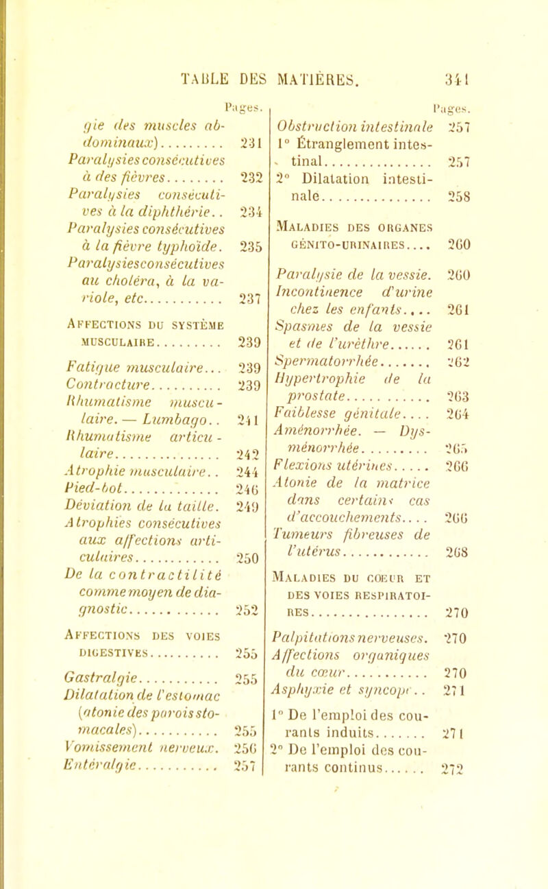 gie des muscles ab- dominaux) 231 Parali/sies conséi'Aitives à des fièvres 232 Paralt/sies consécuti- ves à la diphthérie.. 234 Paralysies co7isécutives à la fièvre typhoïde. 235 Paralysiesconsécutives au choléra, à la va- riole, etc 237 Affections du système MUSCULAIIIE 239 Falinue musculaire... 239 Contracture 239 lihumatisme niuscu - laire. — Lumbago.. 2 U Khumatisme articu- laire 242 Atrophie musculaire.. 244 Pied-tjot 246 Déviatioîi de la taille. 249 A Irophies consécutives aux ajfeclion^ arti- culaires 250 De la contractilité comme nioyeii de dia- (piostic 252 Affections des voies dicestives 255 Gastralgie 255 Dilatation de l'estomac (atonie des parois sto- macales) 255 Vomissemenl nerveux. 25G Eutcralgic 257 l'iiges. Obstrtiction intestinale 257 1° Étranglement intes- - tinal 257 2 Dilatation intesti- nale 258 Maladies des oiiganes GÉNiTO-CRINAinES.... 2G0 Paralysie de la vessie. 2U0 Incontinence d'urine chez les enfants.,.. 2G1 Spasmes de la vessie et de l'urèlhre 201 Spermatorrhée 262 Hypertrophie de lu prostate 203 Faiblesse génitale.... 204 Aménorrhée. — Dys- ménorrhée 205 Flexions utérines 2GC Atonie de la matrice dans certain< cas d'accouchements.... 200 Tumeurs fibreuses de l'utérus 208 Maladies du coeiir et des voies respiratoi- RES 270 Palpitations nerveuses. 270 A/fections organiques du cœur 270 Asphyxie et syncopi .. 271 1° De l'emploi des cou- rants induits 2 De l'emploi dos cou- rants continus 271