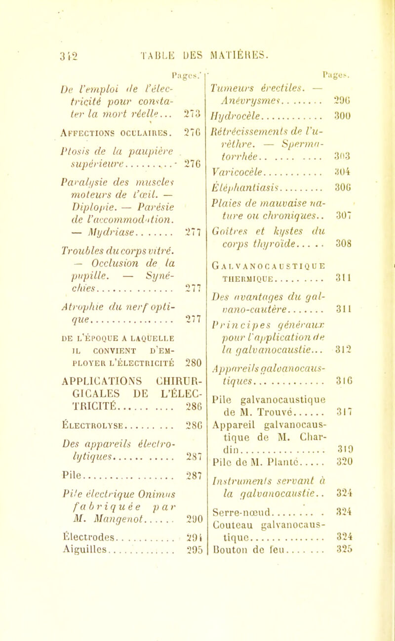 De l'emploi île /.'élec- tricité pour conita- ter la mort réelle... 273 Affections oculaires. 27C Ptosis de la paupière _ supérieure ■ 276 Pamli/sie des muscles moteurs de l'œil. — Diplofiie. — Parésie de l'uixommod'itimi. — Mijdriase 277 Troubles du corps vitré. — Occlusioji de la pupille. — Syné- c/ues 277 Atrophie du nerf opti- que 277 DE l'Époque a laquelle IL CONVIENT d'em- ployer l'électricité 280 APPLICATIONS CHIRUR- GICALES DE L'ÉLEC- TRICITÉ 286 Électrolyse 286 Des appareils éUcIro- lijtiques 287 Pile 287 Pile électrique Oninius fabriquée p a r M. Mangeiiot 290 Électrodes i91 Aiguilles 295 Tumeurs érectiles. — Anévrysmei 296 Hydrocèle 300 Rétrécissements de l'u- rèthre. — Sperma- torrhée 3(t3 Varicocéle ;i04 Èléplumliasi^ 30G Plaies de mauvaise na- ture ou chro7iiques.. 307 Goitres et kystes du corps thyroïde 308 Galvanocaustique thermique 311 Des iivantages du gal- vano-cautère 311 Principes généraux pour l'application de la galvanocauslie... 312 .4 ppm-eils gcdoanocaiis- tiques 316 Pile galvanocaustique de M. Trouvé 317 Appareil galvanocaus- tique de M. Char- din 319 Pile de M. Plante 320 Instrumenis servant à la qalvunocaustie.. 32-4 Serre-nœud 324 Couteau galvanocaus- tique 324 Uouton de leu 325