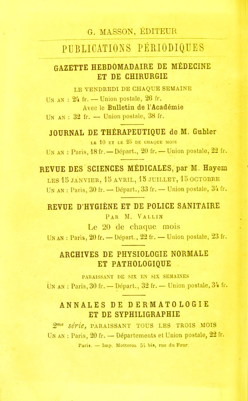 PUBLICATIONS PÉRIODIQUES GAZETTE HEBDOMADAIRE DE MÉDECINE ET DE CHIRURGIE LE VENDREDI DE CHAQUE SEMAINE Un an : 24 fr. — Union postale, 26 fr. Avec le Bulletin de l'Académie Un an : 32 fr. — Union postale, 38 fr. JOURNAL DE THÉRAPEUTIQUE de M. Gubler LE 10 ET LE 23 DE CHAQUE MOIS Un an : Paris, 18 fr. — Départ., 20 fr. — Union postale, 22 fr. REVUE DES SCIENCES MÉDICALES, par M. Hayem LES 15 JANVIER, 15 AVRIL, 15 JUILLET, Ib OCTOBRE Un an : Paris, 30 fr. — Départ., 33 fr. — Union postale, 34 fr. REVUE D'HYGIÈNE ET DE POLICE SANITAIRE Par m. Vallin Le 20 de chaque mois Un an : Paris, 20 fr. — Départ., 22 fr. — Union postale, 23 fr. ARCHIVES DE PHYSIOLOGIE NORMALE ET PATHOLOGIQUE paraissant de six en six semaines Un an : Paris, 30 fr. — Départ., 32 fr. — Union postale. 34 fr. ANNALES DE DERMATOLOGIE ET DE SYPHILIGRAPHIE a** série, paraissant tous les trois mois Un an : Paris, 20 fr. — Départements el Union postale, 22 fr. Tari». — Imp. Mottcroi tii bis, ruo da Four.