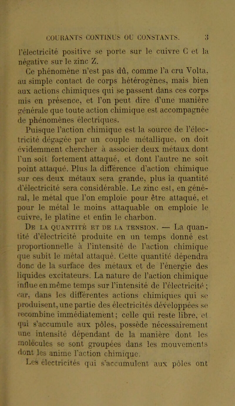 l’électricité positive se porte sur le cuivre G et la négative sur le zinc Z. Ce phénomène n’est pas dû, comme l’a cru Volta. au simple contact de corps hétérogènes, mais bien aux actions chimiques qui se passent dans ces corps mis en présence, et l’on peut dire d’une manière générale que toute action chimique est accompagnée de phénomènes électriques. Puisque l’action chimique est la source de l’élec- tricité dégagée par un couple métallique, on doit évidemment chercher à associer deux métaux dont l'un soit fortement attaqué, et dont l’autre ne soit point attaqué. Plus la différence d’action chimique sur ces deux métaux sera grande, plus la quantité d’électricité sera considérable. Le zinc esl, en géné- ral, le métal que l’on emploie pour être attaqué, et pour le métal le moins attaquable on emploie le cuivre, le platine et enfin le charbon. Df. la quantité et de la tension. — La quan- tité d’électricité produite en un temps donné est proportionnelle à l’intensité de l’action chimique que subit le métal attaqué. Celte quantité dépendra donc de la surface des métaux et de l’énergie des liquides excitateurs. La nature de l’action chimique influe en même temps sur l’intensité de l’électricité; car, dans les différentes actions chimiques qui se produisent, une partie des électricités développées se recombine immédiatement; celle qui reste libre, et qui s’accumule aux pôles, possède nécessairement une intensité dépendant de la manière dont les molécules se sont groupées dans les mouvements dont les anime l’action chimique. Les électricités qui s’accumulent aux pôles ont