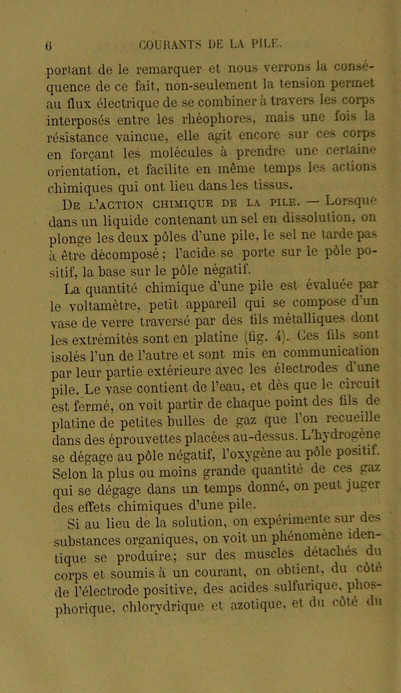 portant de le remarquer et nous verrons la consé- quence de ce fait, non-seulement la tension permet au flux électrique de se combiner à travers les corps interposés entre les rliéopliores, mais une lois la résistance vaincue, elle agit encore sur ces corps en forçant les molécules à prendre une certaine orientation, et facilite en meme temps les actions chimiques qui ont lieu dans les tissus. De l’action chimique de la pile. — Lorsque dans un liquide contenant un sel en dissolution, on plonge les deux pôles d’une pile, le sel ne tarde pas à être décomposé ; l’acide se porte sur le pôle po- sitif, la base sur le pôle négatif. La quantité chimique d’une pile est évaluée par le voltamètre, petit appareil qui se compose d’un vase de verre traversé par des lils métalliques dont les extrémités sont en platine (lîg. 4). Ces fils sont isolés l’un de l’autre et sont mis en communication par leur partie extérieure avec les électrodes d'une pile. Le vase contient de l’eau, et dès que le ciicuit est fermé, on voit partir de chaque point des fils de platine de petites bulles de gaz que 1 on recueille dans des éprouvettes placées au-dessus. L hy drogène se dégage au pôle négatif, l’oxygène au pôle positif Selon la plus ou moins grande quantité de ces gaz qui se dégage dans un temps donné, on peut juger des effets chimiques d’une pile. Si au lieu de la solution, on expérimente sur des substances organiques, on voit un phénomène ^en- tique se produire; sur des muscles détachés du corps et soumis à un courant, on obtient, du côte de l’électrode positive, des acides sulfurique, phos- pliorique. chlorvdrique et azotique, et du côté du