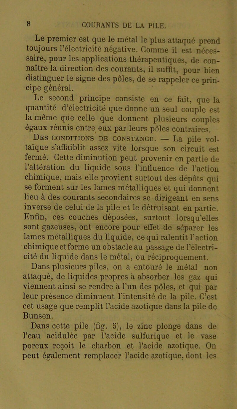 Le premier est que le métal le plus attaqué prend toujours l’électricité négative. Gomme il est néces- saire, pour les applications thérapeutiques, de con- naître la direction des courants, il suffit, pour bien distinguer le signe des pôles, de se rappeler ce prin- cipe général. Le second principe consiste en ce fait, que la quantité d’électricité que donne un seul couple est la même que celle que donnent plusieurs couples égaux réunis entre eux par leurs pôles contraires. Des conditions de constance. — La pile vol- taïque s’affaiblit assez vite lorsque son circuit est fermé. Cette diminution peut provenir en partie de l’altération du liquide sous l’influence de l’action chimique, mais elle provient surtout des dépôts qui se forment sur les lames métalliques et qui donnent lieu à des courants secondaires se dirigeant en sens inverse de celui de la pile et le détruisant en partie. Enfin, ces couches déposées, surtout lorsqu’elles sont gazeuses, ont encore pour effet de séparer les lames métalliques du liquide, ce qui ralentit l’action chimique et forme un obstacle au passage de l’électri- cité du liquide dans le métal, ou réciproquement. Dans plusieurs piles, on a entouré le métal non attaqué, de liquides propres à absorber les gaz qui viennent ainsi se rendre à l'un des pôles, et qui par leur présence diminuent l’intensité de la pile. C’est cet usage que remplit l’acide azotique dans la pile de Bunsen. Dans cette pile (fig. 5), le zinc plonge dans de l’eau acidulée par l’acide sulfurique et le vase poreux reçoit le charbon et l’acide azotique. On peut également remplacer l’acide azotique, dont les
