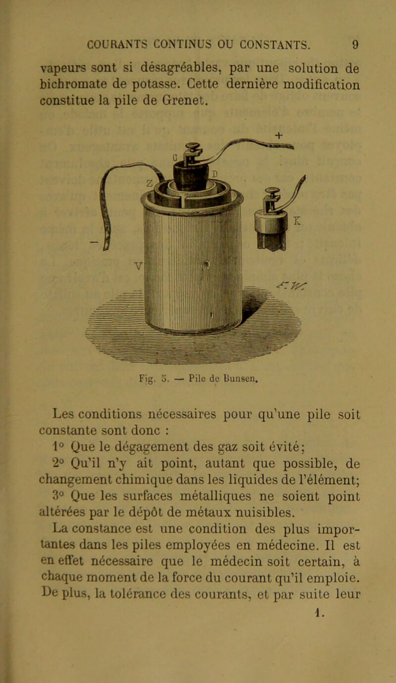 vapeurs sont si désagréables, par une solution de bichromate de potasse. Cette dernière modification constitue la pile de Grenet. Les conditions nécessaires pour qu’une pile soit constante sont donc : 1° Que le dégagement des gaz soit évité; 2° Qu’il n’y ait point, autant que possible, de changement chimique dans les liquides de l’élément; 3° Que les surfaces métalliques ne soient point altérées par le dépôt de métaux nuisibles. La constance est une condition des plus impor- tantes dans les piles employées en médecine. Il est en effet nécessaire que le médecin soit certain, à chaque moment de la force du courant qu’il emploie. Le plus, la tolérance des courants, et par suite leur 1.