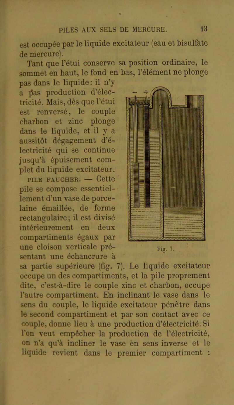 est occupée par le liquide excitateur (eau et bisulfate de mercure). Tant que l’étui conserve sa position ordinaire, le sommet en haut, le fond en bas, l’élément ne plonge pas dans le liquide : il n’y a ]5as production d’élec- tricité. Mais, dès que l’étui est renversé, le couple charbon et zinc plonge dans le liquide, et il y a aussitôt dégagement d’é- lectricité qui se continue jusqu’à épuisement com- plet du liquide excitateur. pile faucher. — Cette pile se compose essentiel- lement d’un vase de porce- laine émaillée, de forme rectangulaire ; il est divisé intérieurement en deux compartiments égaux par une cloison verticale pré- sentant une échancrure à sa partie supérieure (fig. 7). Le liquide excitateur occupe un des compartiments, et la pile proprement dite, c’est-à-dire le couple zinc et charbon, occupe l’autre compartiment. En inclinant le vase dans le sens du couple, le liquide excitateur pénètre dans le second compartiment et par son contact avec ce couple, donne lieu à une production d’électricité. Si l’on veut empêcher la production de l’électricité, on n’a qu’à incliner le vase èn sens inverse et le liquide revient dans le premier compartiment : ■il mm 0 9 m ■ Fig. 7.