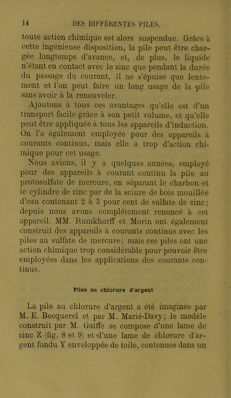 toute action chimique est alors suspendue. Grâce à cette ingénieuse disposition, la pile peut être char- gée longtemps d’avance, et, de plus, le liquide n’étant en contact avec le zinc que pendant la durée du passage du courant, il ne s’épuise que lente- ment et l’on peut faire un long usage de la pile sans avoir à la renouveler. Ajoutons à tous ces avantages qu’elle est d’un transport facile grâce à son petit volume, et qu’elle peut être appliquée à tous les appareils d’induction. On l’a également employée pour des appareils à courants continus, mais elle a trop d’action chi- mique pour cet usage. Nous avions, il y a quelques années, employé pour des appareils à courant continu la pile au protosulfate de mercure, en séparant le charbon et le cylindre de zinc par de la sciure de bois mouillée d’eau contenant 2 à 3 pour cent de sulfate de zinc ; depuis nous avons complètement renoncé à cet appareil. MM. Rumkhorff et Morin ont également construit des appareils à courants continus avec les piles au sulfate de mercure ; mais ces piles ont une action chimique trop considérable pour pouvoir être employées dans les applications des courants con- tinus. Piles au chlorure d'argent La pile au chlorure d’argent a été imaginée par M. E. Becquerel et par M. Marié-Davy: le modèle construit par M. Gaiffe se compose d’une lame de zinc Z (fig. 8 et 9) et-d’une lame de chlorure d'ar- gent fondu Y enveloppée de toile, contenues dans un