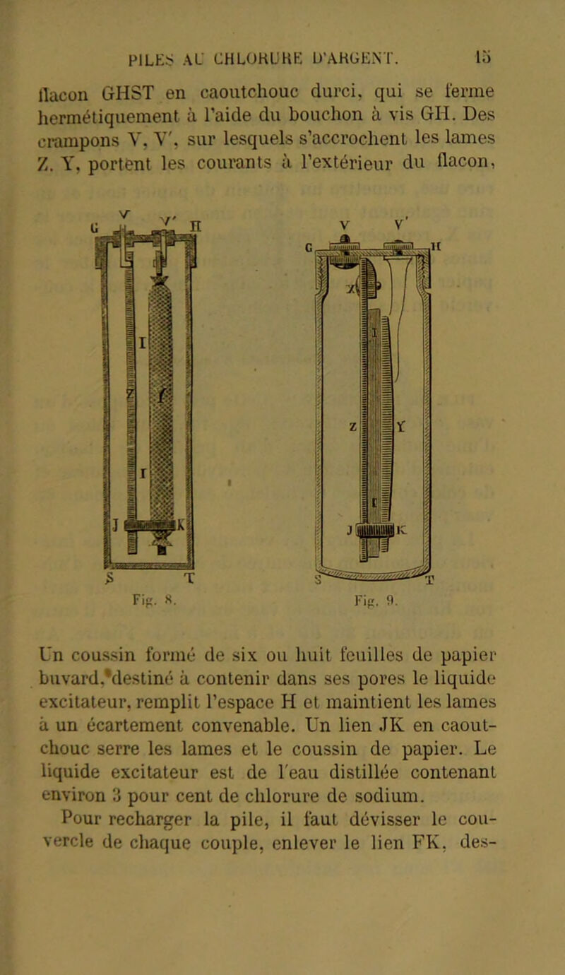 flacon GHST en caoutchouc durci, qui se ferme hermétiquement à l’aide du bouchon à vis GII. Des crampons Y, Y', sur lesquels s’accrochent les lames Z. Y, portent les courants à l’extérieur du flacon, I Un coussin formé de six ou huit feuilles de papier buvard •destiné à contenir dans ses pores le liquide excitateur, remplit l’espace H et maintient les lames à un écartement convenable. Un lien JK en caout- chouc serre les lames et le coussin de papier. Le liquide excitateur est de l'eau distillée contenant environ 3 pour cent de chlorure de sodium. Pour recharger la pile, il faut dévisser le cou- vercle de chaque couple, enlever le lien FK, des-