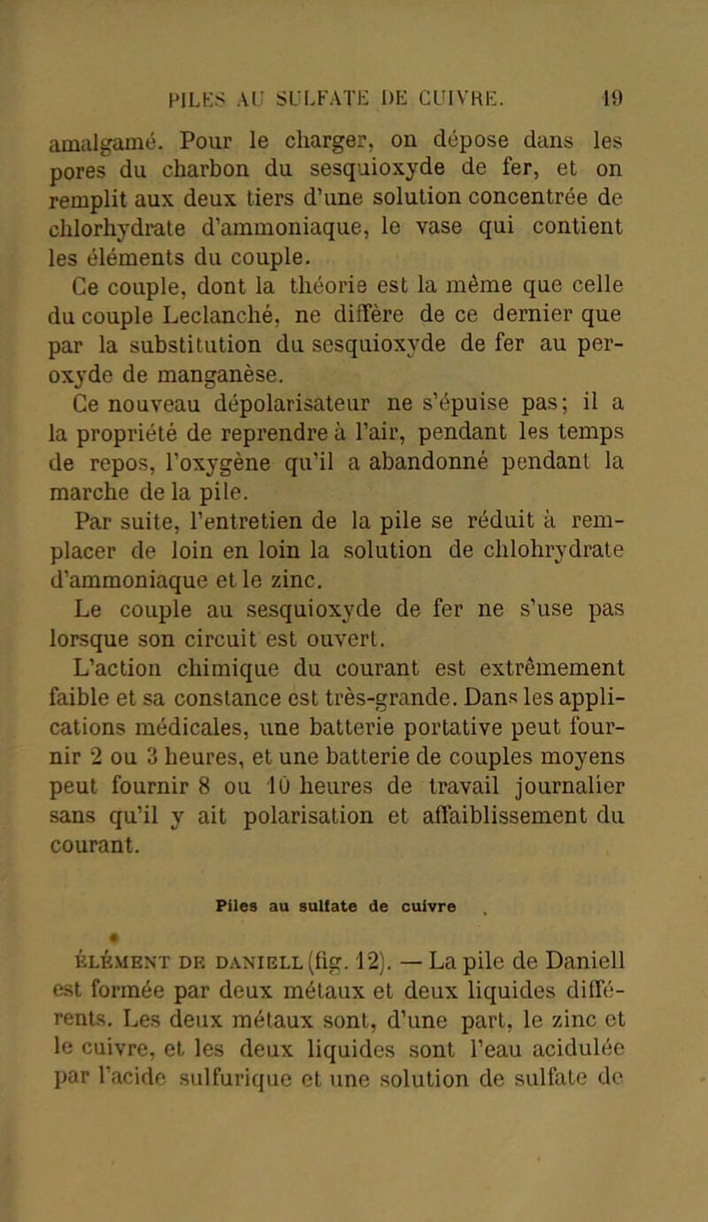 amalgamé. Pour le charger, ou dépose dans les pores du charbon du sesquioxyde de 1er, et on remplit aux deux tiers d’une solution concentrée de chlorhydrate d’ammoniaque, le vase qui contient les éléments du couple. Ce couple, dont la théorie est la même que celle du couple Leclanclié, ne diffère de ce dernier que par la substitution du sesquioxyde de fer au per- oxyde de manganèse. Ce nouveau dépolarisateur ne s’épuise pas; il a la propriété de reprendre à l’air, pendant les temps de repos, l’oxygène qu’il a abandonné pendant la marche de la pile. Par suite, l’entretien de la pile se réduit à rem- placer de loin en loin la solution de chlohrydrate d’ammoniaque et le zinc. Le couple au sesquioxyde de fer ne s’use pas lorsque son circuit est ouvert. L’action chimique du courant est extrêmement faible et sa constance est très-grande. Dans les appli- cations médicales, une batterie portative peut four- nir 2 ou 3 heures, et une batterie de couples moyens peut fournir 8 ou 1Û heures de travail journalier sans qu’il y ait polarisation et affaiblissement du courant. Piles au sulfate de cuivre • élément dk danikll (hg. 12). — La pile de Daniell est formée par deux métaux et deux liquides diffé- rents. Les deux métaux sont, d’une part, le zinc et le cuivre, et les deux liquides sont l’eau acidulée par l’acide sulfurique et une solution de sulfate de