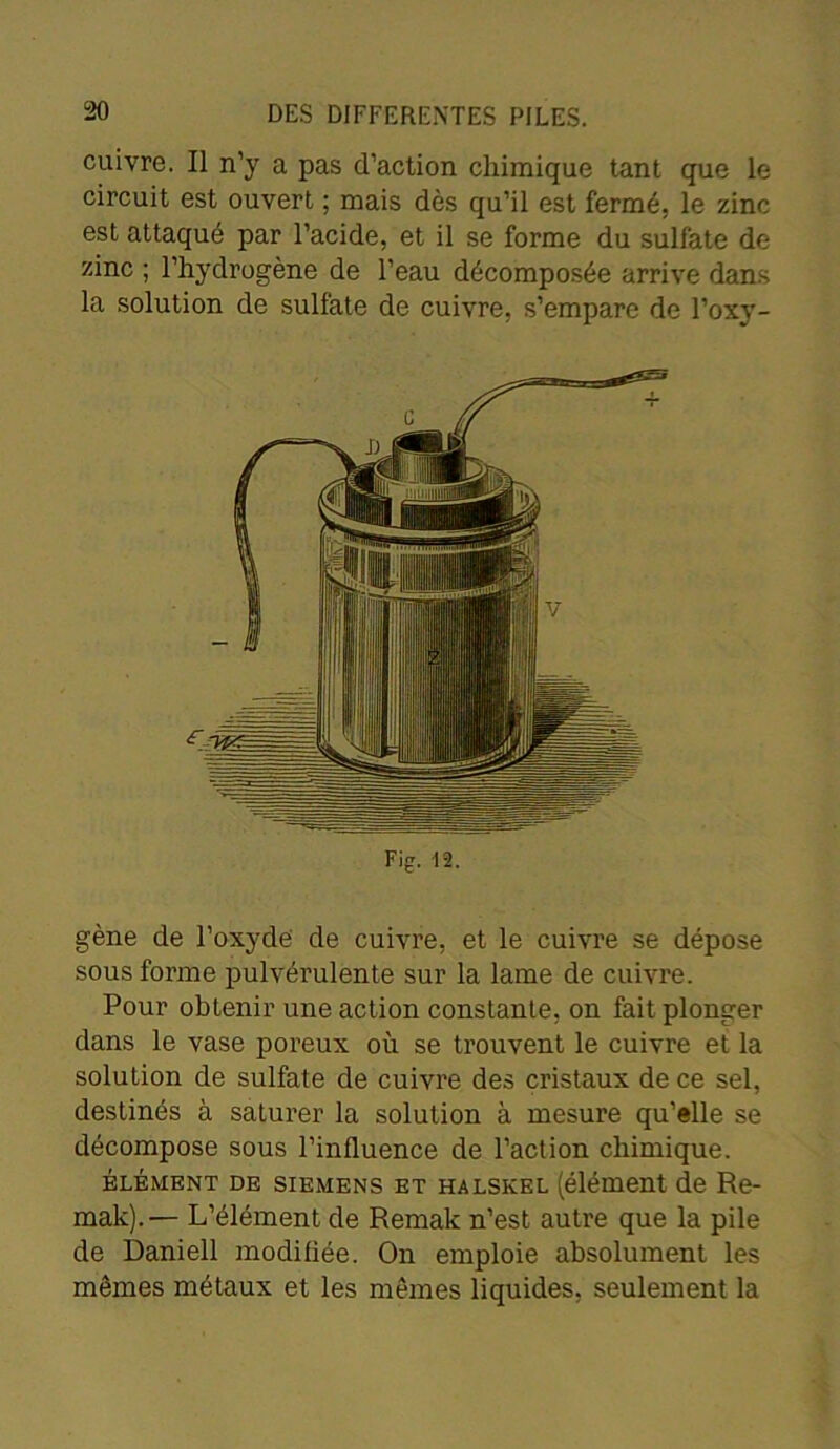 cuivre. Il n’y a pas d’action chimique tant que le circuit est ouvert ; mais dès qu’il est fermé, le zinc est attaqué par l’acide, et il se forme du sulfate de zinc ; l’hydrogène de l’eau décomposée arrive dans la solution de sulfate de cuivre, s’empare de l’oxy- c <r Fiçr. -12. gène de l’oxyde de cuivre, et le cuivre se dépose sous forme pulvérulente sur la lame de cuivre. Pour obtenir une action constante, on fait plonger dans le vase poreux où se trouvent le cuivre et la solution de sulfate de cuivre des cristaux de ce sel, destinés à saturer la solution à mesure qu’«lle se décompose sous l’influence de l’action chimique. élément de Siemens et halskel (élément de Re- mak).'— L’élément de Remak n’est autre que la pile de Daniell modifiée. On emploie absolument les mêmes métaux et les mêmes liquides, seulement la