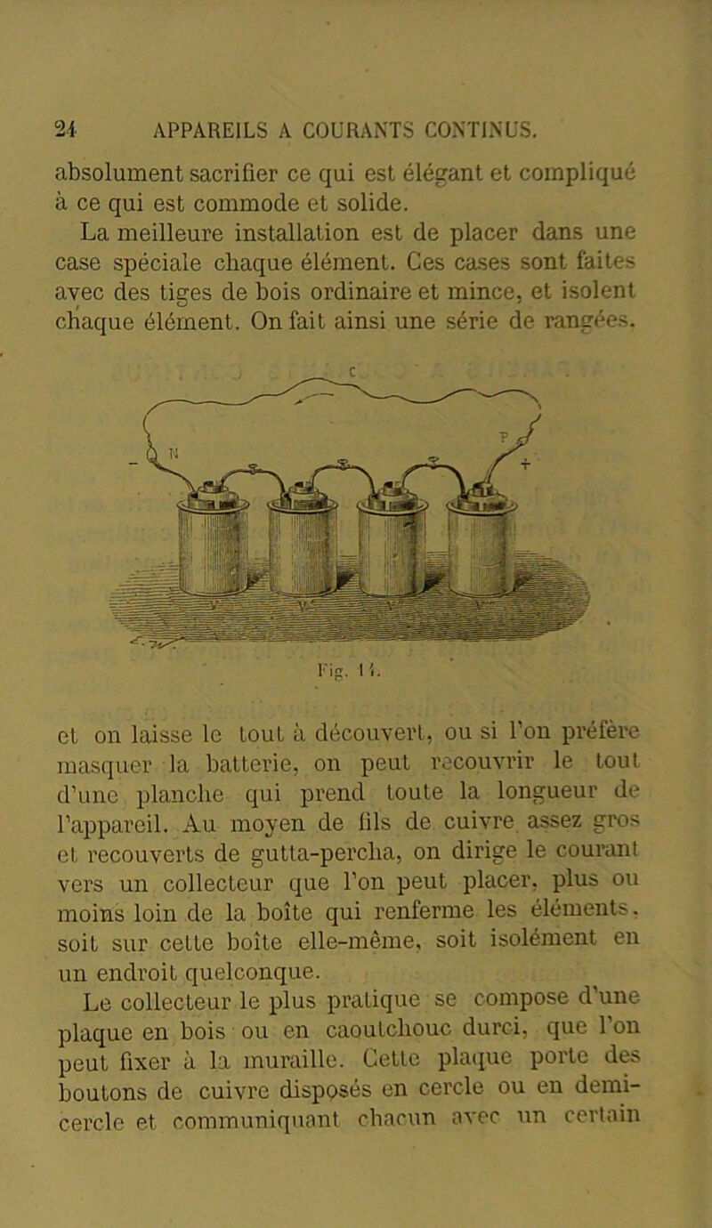 absolument sacrifier ce qui est élégant et compliqué à ce qui est commode et solide. La meilleure installation est de placer dans une case spéciale chaque élément. Ces cases sont faites avec des tiges de bois ordinaire et mince, et isolent chaque élément. On fait ainsi une série de rangées, c Fig. H. et on laisse le tout à découvert, ou si l’on préfère masquer la batterie, on peut recouvrir le tout d’une planche qui prend toute la longueur de l’appareil. Au moyen de lils de cuivre assez gros et recouverts de gutta-percha, on dirige le courant vers un collecteur que l’on peut placer, plus ou moins loin de la boîte qui renferme les éléments, soit sur celte boite elle-même, soit isolément en un endroit quelconque. Le collecteur le plus pratique se compose d’une plaque en bois ou en caoutchouc durci, que l’on peut fixer à la muraille. Cette plaque porte des boutons de cuivre disposés en cercle ou en demi- cercle et communiquant chacun avec un certain