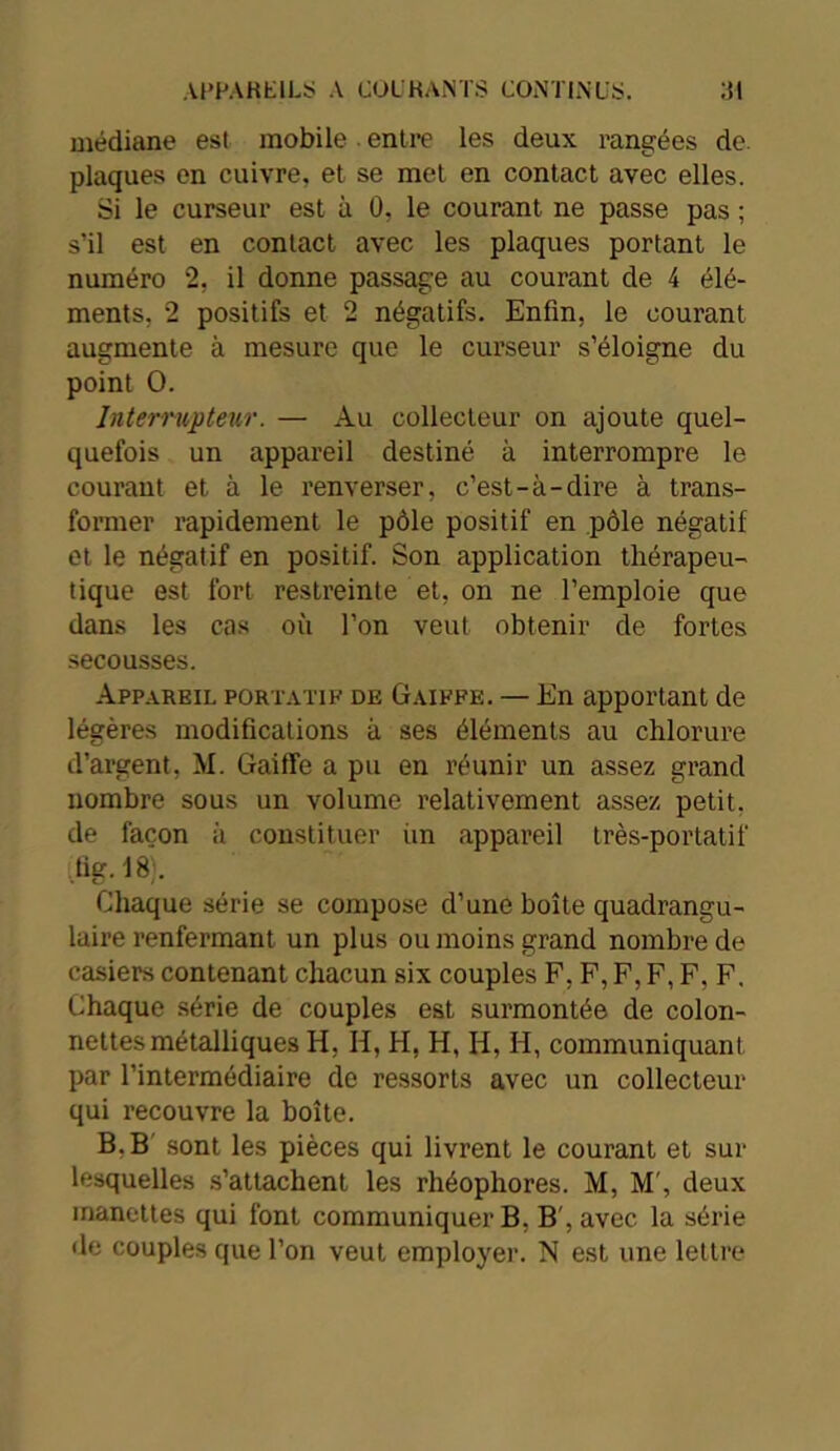 médiane est mobile entre les deux rangées de. plaques en cuivre, et se met en contact avec elles. Si le curseur est à 0, le courant ne passe pas ; s’il est en contact avec les plaques portant le numéro 2, il donne passage au courant de 4 élé- ments. 2 positifs et 2 négatifs. Enfin, le courant augmente à mesure que le curseur s’éloigne du point O. Interrupteur. — Au collecteur on ajoute quel- quefois un appareil destiné à interrompre le courant et à le renverser, c’est-à-dire à trans- former rapidement le pôle positif en pôle négatif et le négatif en positif. Son application thérapeu- tique est fort restreinte et, on ne l’emploie que dans les cas où l’on veut obtenir de fortes secousses. Appareil portatif de Gaiffe. — En apportant de légères modifications à ses éléments au chlorure d’argent, M. Gaiffe a pu en réunir un assez grand nombre sous un volume relativement assez petit, de façon à constituer un appareil très-portatif tig. 18). Chaque série se compose d’une boîte quadrangu- laire renfermant un plus ou moins grand nombre de casiers contenant chacun six couples F, F, F, F, F, F. Chaque série de couples est surmontée de colon- nettes métalliques H, H, H, H, H, H, communiquant par l’intermédiaire de ressorts avec un collecteur qui recouvre la boîte. B, B sont les pièces qui livrent le courant et sur lesquelles s’attachent les rhéophores. M, M', deux manettes qui font communiquer B, B', avec la série de couples que l’on veut employer. N est une lettre