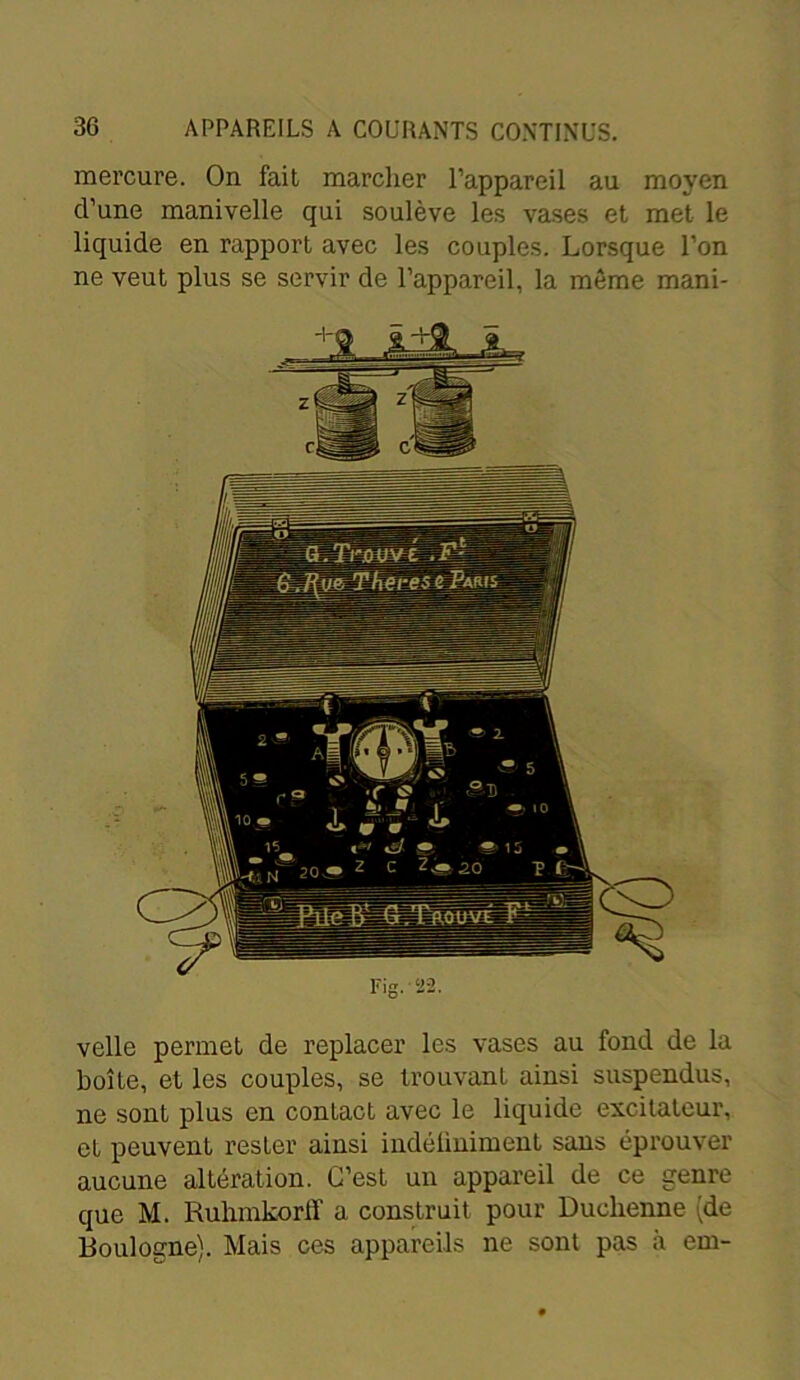 mercure. On fait marcher l’appareil au moyen d’une manivelle qui soulève les vases et met le liquide en rapport avec les couples. Lorsque l’on ne veut plus se servir de l’appareil, la même mani- velle permet de replacer les vases au fond de la boîte, et les couples, se trouvant ainsi suspendus, ne sont plus en contact avec le liquide excitateur, et peuvent rester ainsi indéliniment sans éprouver aucune altération. C’est un appareil de ce genre que M. Ruhmkorlï a construit pour Duclienne (de Boulogne). Mais ces appareils ne sont pas à em-