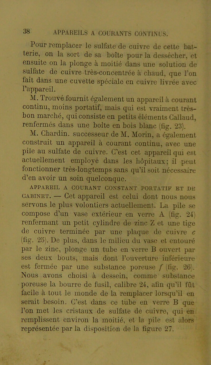 Pour remplacer le sulfate de cuivre de cette bat- terie, on la sort de sa boîte pour la dessécher, et ensuite on la plonge à moitié dans une solution de sulfate de cuivre très-concentrée à chaud, que l’on fait dans une cuvette spéciale en cuivre livrée avec l’appareil. M. Trouvé fournit également un appareil à courant continu, moins portatif, mais qui est vraiment très- bon marché, qui consiste en petits éléments Callaud, renfermés dans une boite en bois blanc (fig. 23). M. Chardin, successeur de M. Morin, a également construit un appareil à courant continu, avec une pile au sulfate de cuivre. C’est cet appareil qui est actuellement employé dans les hôpitaux; il peut fonctionner très-longtemps sans qu’il soit nécessaire d’en avoir un soin quelconque. APPAREIL A COURANT CONSTANT PORTATIF ET DE cabinet. — Cet appareil est celui dont nous nous servons le plus volontiers actuellement. La pile se compose d’un vase extérieur en verre A fig. 24 renfermant un petit cylindre de zinc Z et une tige de cuivre terminée par une plaque de cuivre c (fig. 25). De plus, dans le milieu du vase et entouré par le zinc, plonge un tube en verre B ouvert par ses deux bouts, mais dont l’ouverture inférieure est fermée par une substance poreuse /' (fig. 26’. Nous avons choisi à dessein, comme substance poreuse la bourre de fusil, calibre 24, afin qu’il fût facile à tout le monde de la remplacer lorsqu’il en serait besoin. C’est dans ce tube en verre B que l’on met les cristaux de sulfate de cuivre, qui en remplissent environ la moitié, et la pile est alors représentée par la disposition de la figure 27.