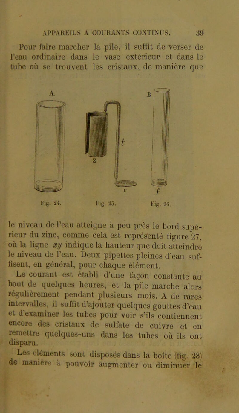 Pour l'aire marcher la pile, il suffit de verser de l’eau ordinaire dans le vase extérieur et dans le tube où se trouvent les cristaux, de manière que le niveau de l’eau atteigne à peu près le bord supé- rieur du zinc, comme cela est représenté ligure 27, où la ligne xy indique la hauteur que doit atteindre le niveau de l’eau. Deux pipettes pleines d’eau suf- fisent, en général, pour chaque élément. Le courant est établi d’une façon constante au bout de quelques heures, et la pile marche alors régulièrement pendant plusieurs mois. A de rares intervalles, il suffit d’ajouter quelques gouttes d’eau et d’examiner les tubes pour voir s’ils contiennent encore des cristaux de sulfate de cuivre et en remettre quelques-uns dans les tubes où ils ont disparu. Les éléments sont disposés dans la boite (lig. 28) de manière à pouvoir augmenter ou diminuer le