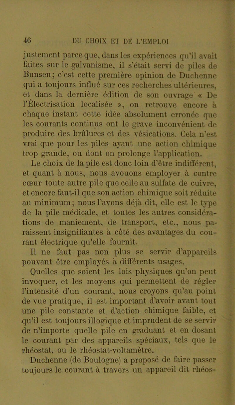 justement parce (pie, dans les expériences qu’il avait faites sur le galvanisme, il s’était servi de piles de Bunsen; c’est cette première opinion de Duchenne qui a toujours influé sur ces recherches ultérieures, et. dans la dernière édition de son ouvrage « De l’Electrisation localisée », on retrouve encore à chaque instant, cette idée absolument erronée que les courants continus ont le grave inconvénient de produire des brûlures et des vésications. Gela n’est vrai que pour les piles ayant une action chimique trop grande, ou dont on prolonge l’application. Le choix de la pile est donc loin d’être indifférent, et quant, à nous, nous avouons employer à contre cœur toute autre pile que celle au sulfate de cuivre, et encore faut-il que son action chimique soit réduite au minimum; nous l’avons déjà dit, elle est le type de la pile médicale, et toutes les autres considéra- tions de maniement, de transport, etc., nous pa- raissent insignifiantes à côté des avantages du cou- rant, électrique qu’elle fournit. Il ne faut pas non plus se servir d’appareils pouvant être employés à différents usages. Quelles que soient les lois physiques qu’on peut invoquer, et les moyens qui permettent de régler l’intensité d’un courant, nous croyons qu’au point de vue pratique, il est important d’avoir avant tout une pile constante et, d’action chimique faible, et qu’il est toujours illogique et imprudent, de se servir de n’importe quelle pile en graduant et en dosant le courant par des appareils spéciaux, tels que le rhéostat, ou le rhéostat-voltamètre. Duchenne (de Boulogne) a proposé de faire passer toujours le courant à travers un appareil dit rhéos-